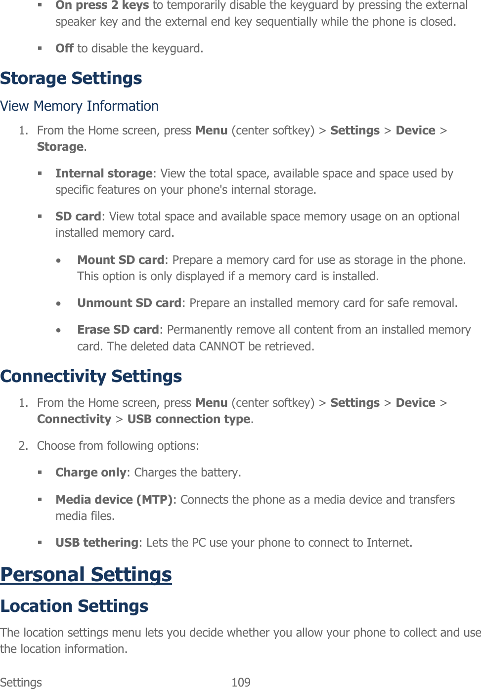  Settings  109    On press 2 keys to temporarily disable the keyguard by pressing the external speaker key and the external end key sequentially while the phone is closed.  Off to disable the keyguard. Storage Settings View Memory Information 1. From the Home screen, press Menu (center softkey) &gt; Settings &gt; Device &gt; Storage.  Internal storage: View the total space, available space and space used by specific features on your phone&apos;s internal storage.  SD card: View total space and available space memory usage on an optional installed memory card.  Mount SD card: Prepare a memory card for use as storage in the phone. This option is only displayed if a memory card is installed.  Unmount SD card: Prepare an installed memory card for safe removal.  Erase SD card: Permanently remove all content from an installed memory card. The deleted data CANNOT be retrieved. Connectivity Settings 1. From the Home screen, press Menu (center softkey) &gt; Settings &gt; Device &gt; Connectivity &gt; USB connection type. 2. Choose from following options:  Charge only: Charges the battery.  Media device (MTP): Connects the phone as a media device and transfers media files.  USB tethering: Lets the PC use your phone to connect to Internet. Personal Settings Location Settings The location settings menu lets you decide whether you allow your phone to collect and use the location information. 