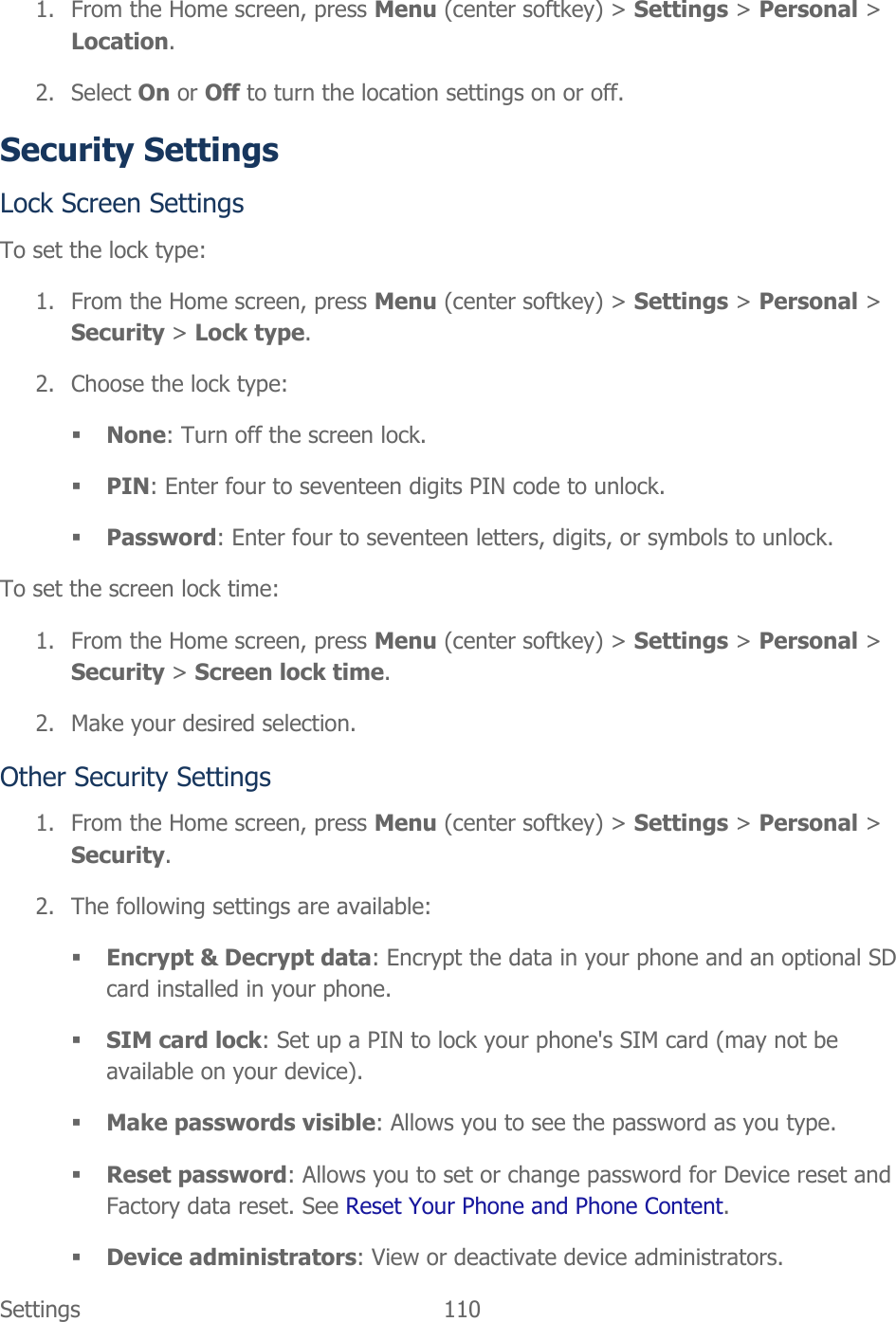  Settings  110   1. From the Home screen, press Menu (center softkey) &gt; Settings &gt; Personal &gt; Location. 2. Select On or Off to turn the location settings on or off. Security Settings Lock Screen Settings To set the lock type: 1. From the Home screen, press Menu (center softkey) &gt; Settings &gt; Personal &gt; Security &gt; Lock type. 2. Choose the lock type:  None: Turn off the screen lock.  PIN: Enter four to seventeen digits PIN code to unlock.  Password: Enter four to seventeen letters, digits, or symbols to unlock. To set the screen lock time: 1. From the Home screen, press Menu (center softkey) &gt; Settings &gt; Personal &gt; Security &gt; Screen lock time. 2. Make your desired selection. Other Security Settings 1. From the Home screen, press Menu (center softkey) &gt; Settings &gt; Personal &gt; Security. 2. The following settings are available:  Encrypt &amp; Decrypt data: Encrypt the data in your phone and an optional SD card installed in your phone.  SIM card lock: Set up a PIN to lock your phone&apos;s SIM card (may not be available on your device).  Make passwords visible: Allows you to see the password as you type.  Reset password: Allows you to set or change password for Device reset and Factory data reset. See Reset Your Phone and Phone Content.  Device administrators: View or deactivate device administrators. 