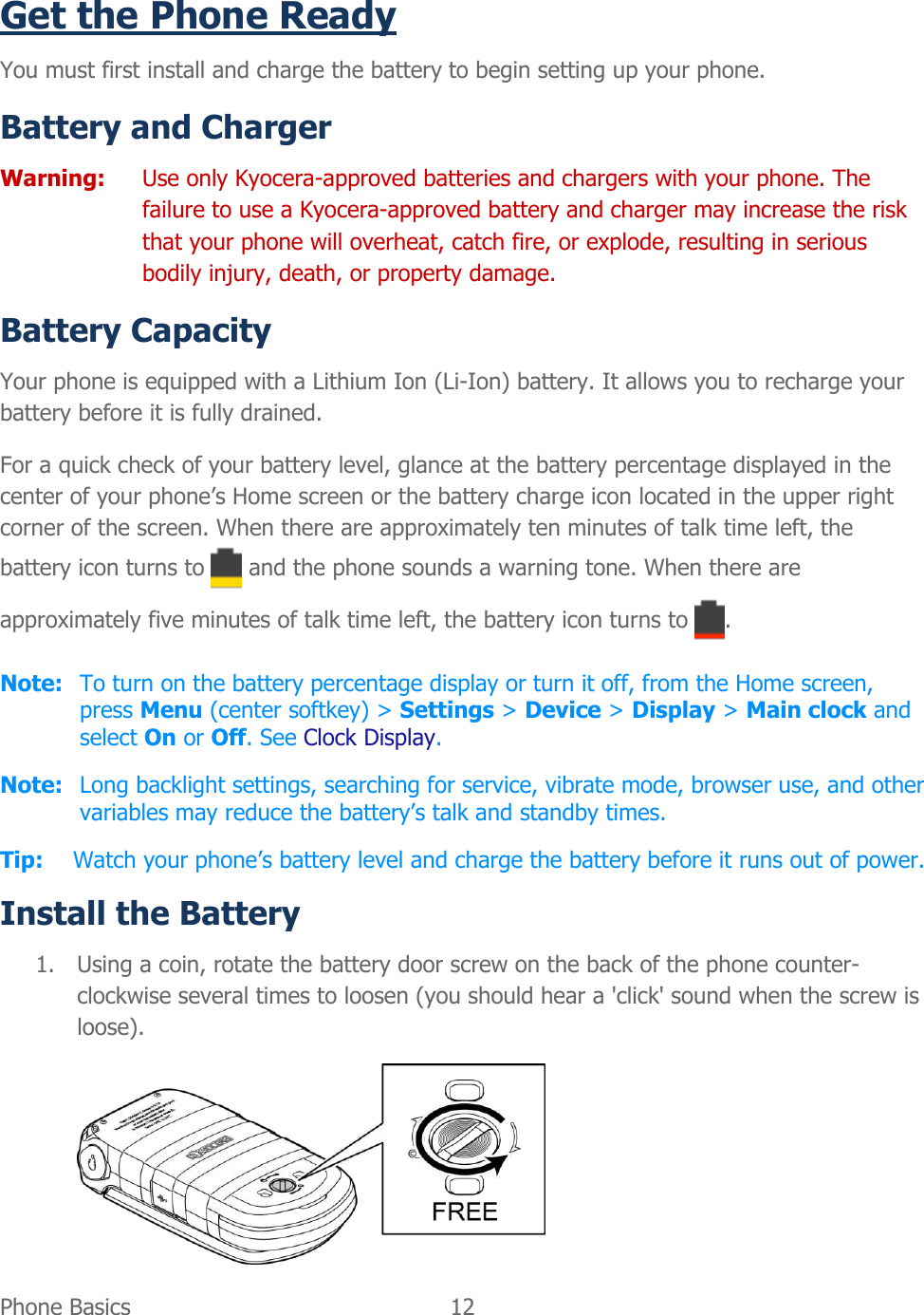  Phone Basics  12   Get the Phone Ready You must first install and charge the battery to begin setting up your phone. Battery and Charger  Warning:  Use only Kyocera-approved batteries and chargers with your phone. The failure to use a Kyocera-approved battery and charger may increase the risk that your phone will overheat, catch fire, or explode, resulting in serious bodily injury, death, or property damage. Battery Capacity Your phone is equipped with a Lithium Ion (Li-Ion) battery. It allows you to recharge your battery before it is fully drained. For a quick check of your battery level, glance at the battery percentage displayed in the center of your phone’s Home screen or the battery charge icon located in the upper right corner of the screen. When there are approximately ten minutes of talk time left, the battery icon turns to   and the phone sounds a warning tone. When there are approximately five minutes of talk time left, the battery icon turns to  . Note:  To turn on the battery percentage display or turn it off, from the Home screen, press Menu (center softkey) &gt; Settings &gt; Device &gt; Display &gt; Main clock and select On or Off. See Clock Display. Note:  Long backlight settings, searching for service, vibrate mode, browser use, and other variables may reduce the battery’s talk and standby times. Tip: Watch your phone’s battery level and charge the battery before it runs out of power. Install the Battery 1. Using a coin, rotate the battery door screw on the back of the phone counter-clockwise several times to loosen (you should hear a &apos;click&apos; sound when the screw is loose).  
