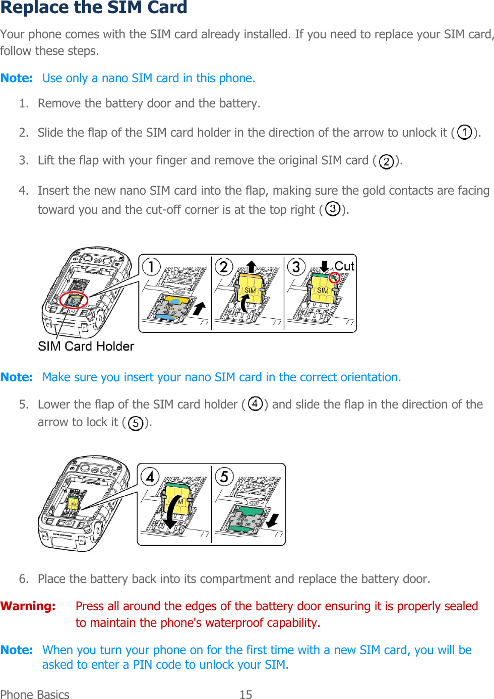  Phone Basics  15   Replace the SIM Card Your phone comes with the SIM card already installed. If you need to replace your SIM card, follow these steps. Note:  Use only a nano SIM card in this phone. 1. Remove the battery door and the battery. 2. Slide the flap of the SIM card holder in the direction of the arrow to unlock it ( ). 3. Lift the flap with your finger and remove the original SIM card ( ). 4. Insert the new nano SIM card into the flap, making sure the gold contacts are facing toward you and the cut-off corner is at the top right ( ).  Note:  Make sure you insert your nano SIM card in the correct orientation. 5. Lower the flap of the SIM card holder ( ) and slide the flap in the direction of the arrow to lock it ( ).  6. Place the battery back into its compartment and replace the battery door. Warning:  Press all around the edges of the battery door ensuring it is properly sealed to maintain the phone&apos;s waterproof capability. Note:  When you turn your phone on for the first time with a new SIM card, you will be asked to enter a PIN code to unlock your SIM. 