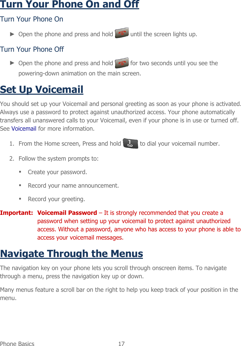 Phone Basics  17   Turn Your Phone On and Off Turn Your Phone On ► Open the phone and press and hold   until the screen lights up. Turn Your Phone Off ► Open the phone and press and hold   for two seconds until you see the powering-down animation on the main screen. Set Up Voicemail You should set up your Voicemail and personal greeting as soon as your phone is activated. Always use a password to protect against unauthorized access. Your phone automatically transfers all unanswered calls to your Voicemail, even if your phone is in use or turned off. See Voicemail for more information. 1. From the Home screen, Press and hold   to dial your voicemail number. 2. Follow the system prompts to:  Create your password.  Record your name announcement.  Record your greeting. Important:  Voicemail Password – It is strongly recommended that you create a password when setting up your voicemail to protect against unauthorized access. Without a password, anyone who has access to your phone is able to access your voicemail messages. Navigate Through the Menus The navigation key on your phone lets you scroll through onscreen items. To navigate through a menu, press the navigation key up or down. Many menus feature a scroll bar on the right to help you keep track of your position in the menu. 