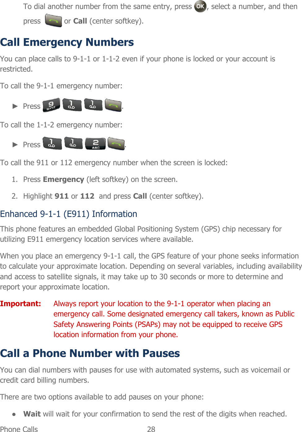  Phone Calls   28   To dial another number from the same entry, press  , select a number, and then press    or Call (center softkey). Call Emergency Numbers You can place calls to 9-1-1 or 1-1-2 even if your phone is locked or your account is restricted. To call the 9-1-1 emergency number: ► Press        . To call the 1-1-2 emergency number: ► Press        . To call the 911 or 112 emergency number when the screen is locked: 1. Press Emergency (left softkey) on the screen. 2. Highlight 911 or 112  and press Call (center softkey). Enhanced 9-1-1 (E911) Information This phone features an embedded Global Positioning System (GPS) chip necessary for utilizing E911 emergency location services where available. When you place an emergency 9-1-1 call, the GPS feature of your phone seeks information to calculate your approximate location. Depending on several variables, including availability and access to satellite signals, it may take up to 30 seconds or more to determine and report your approximate location. Important:  Always report your location to the 9-1-1 operator when placing an emergency call. Some designated emergency call takers, known as Public Safety Answering Points (PSAPs) may not be equipped to receive GPS location information from your phone. Call a Phone Number with Pauses You can dial numbers with pauses for use with automated systems, such as voicemail or credit card billing numbers. There are two options available to add pauses on your phone: ● Wait will wait for your confirmation to send the rest of the digits when reached. 