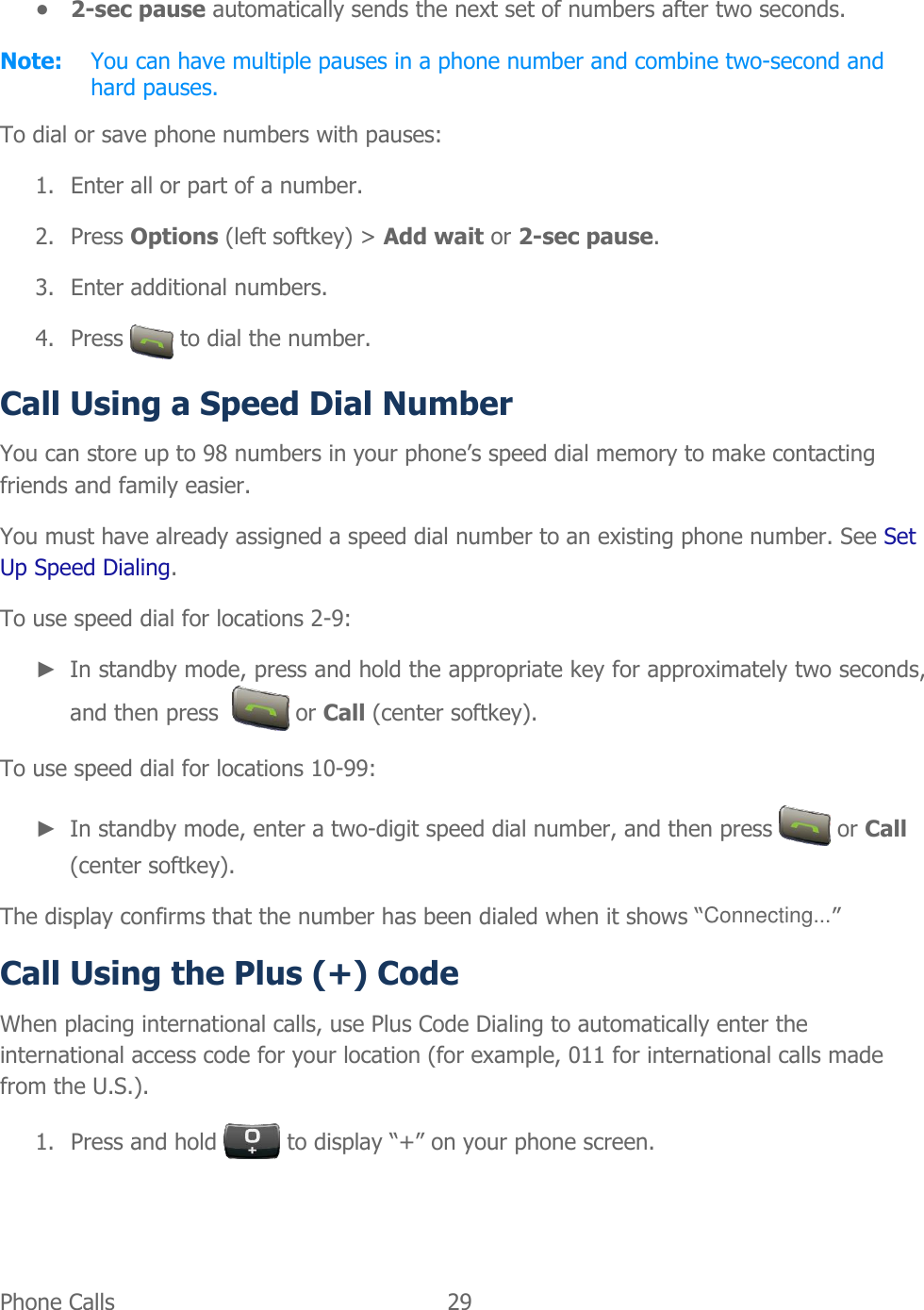  Phone Calls   29   ● 2-sec pause automatically sends the next set of numbers after two seconds. Note:  You can have multiple pauses in a phone number and combine two-second and hard pauses. To dial or save phone numbers with pauses: 1. Enter all or part of a number. 2. Press Options (left softkey) &gt; Add wait or 2-sec pause. 3. Enter additional numbers. 4. Press   to dial the number. Call Using a Speed Dial Number You can store up to 98 numbers in your phone’s speed dial memory to make contacting friends and family easier. You must have already assigned a speed dial number to an existing phone number. See Set Up Speed Dialing. To use speed dial for locations 2-9: ► In standby mode, press and hold the appropriate key for approximately two seconds, and then press    or Call (center softkey). To use speed dial for locations 10-99: ► In standby mode, enter a two-digit speed dial number, and then press   or Call (center softkey). The display confirms that the number has been dialed when it shows “Connecting...” Call Using the Plus (+) Code When placing international calls, use Plus Code Dialing to automatically enter the international access code for your location (for example, 011 for international calls made from the U.S.). 1. Press and hold   to display “+” on your phone screen. 