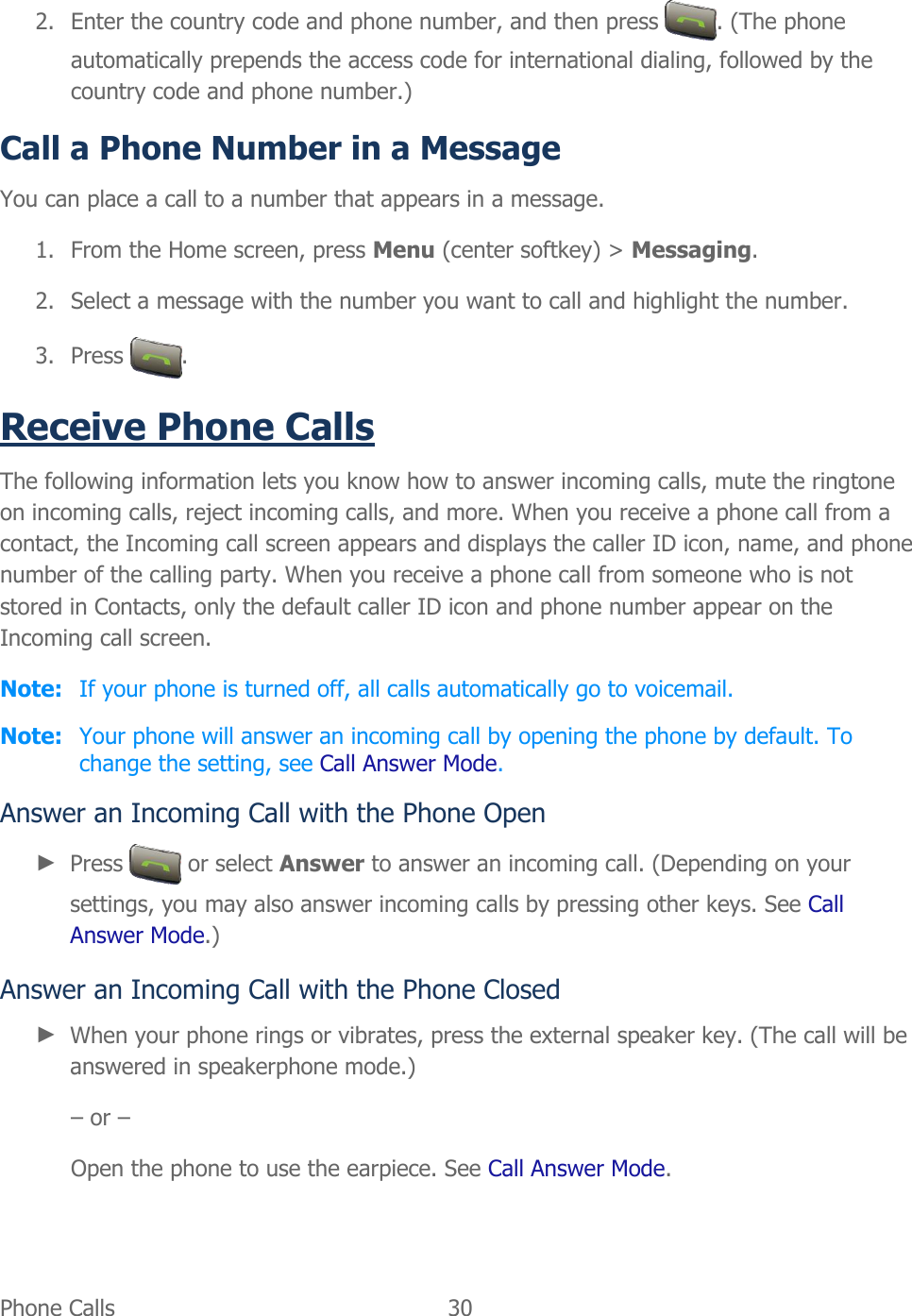  Phone Calls   30   2. Enter the country code and phone number, and then press  . (The phone automatically prepends the access code for international dialing, followed by the country code and phone number.) Call a Phone Number in a Message You can place a call to a number that appears in a message. 1. From the Home screen, press Menu (center softkey) &gt; Messaging. 2. Select a message with the number you want to call and highlight the number. 3. Press  . Receive Phone Calls The following information lets you know how to answer incoming calls, mute the ringtone on incoming calls, reject incoming calls, and more. When you receive a phone call from a contact, the Incoming call screen appears and displays the caller ID icon, name, and phone number of the calling party. When you receive a phone call from someone who is not stored in Contacts, only the default caller ID icon and phone number appear on the Incoming call screen. Note:  If your phone is turned off, all calls automatically go to voicemail. Note:  Your phone will answer an incoming call by opening the phone by default. To change the setting, see Call Answer Mode. Answer an Incoming Call with the Phone Open ► Press   or select Answer to answer an incoming call. (Depending on your settings, you may also answer incoming calls by pressing other keys. See Call Answer Mode.) Answer an Incoming Call with the Phone Closed ► When your phone rings or vibrates, press the external speaker key. (The call will be answered in speakerphone mode.) – or – Open the phone to use the earpiece. See Call Answer Mode. 