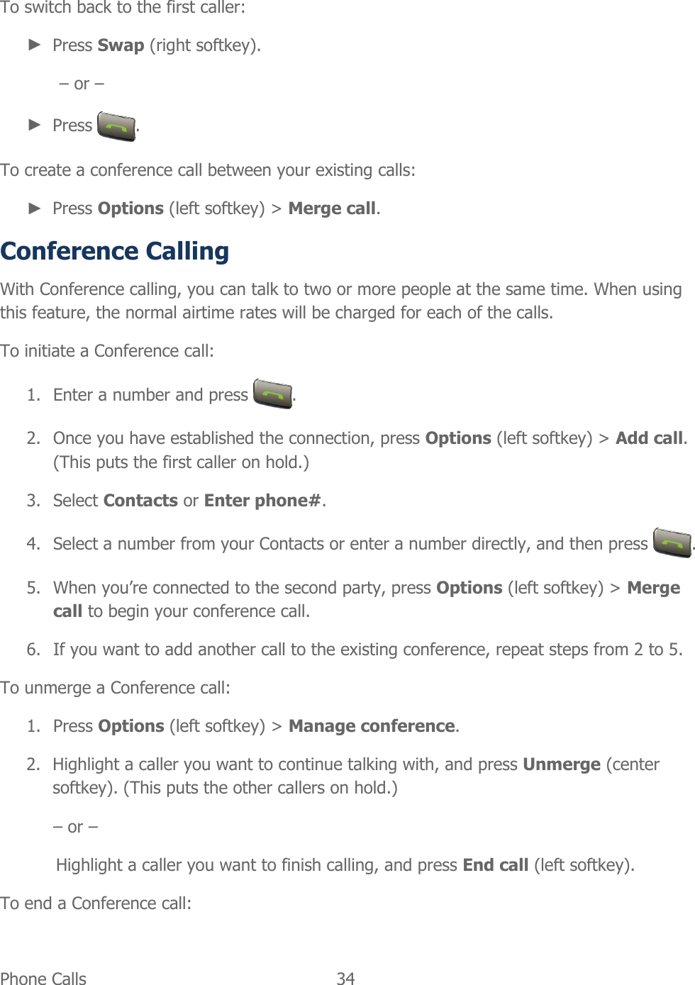 Phone Calls   34   To switch back to the first caller: ► Press Swap (right softkey). – or – ► Press  . To create a conference call between your existing calls: ► Press Options (left softkey) &gt; Merge call. Conference Calling With Conference calling, you can talk to two or more people at the same time. When using this feature, the normal airtime rates will be charged for each of the calls. To initiate a Conference call: 1. Enter a number and press  . 2. Once you have established the connection, press Options (left softkey) &gt; Add call. (This puts the first caller on hold.) 3. Select Contacts or Enter phone#. 4. Select a number from your Contacts or enter a number directly, and then press  . 5. When you’re connected to the second party, press Options (left softkey) &gt; Merge call to begin your conference call. 6. If you want to add another call to the existing conference, repeat steps from 2 to 5. To unmerge a Conference call: 1. Press Options (left softkey) &gt; Manage conference. 2. Highlight a caller you want to continue talking with, and press Unmerge (center softkey). (This puts the other callers on hold.) – or – Highlight a caller you want to finish calling, and press End call (left softkey). To end a Conference call: 