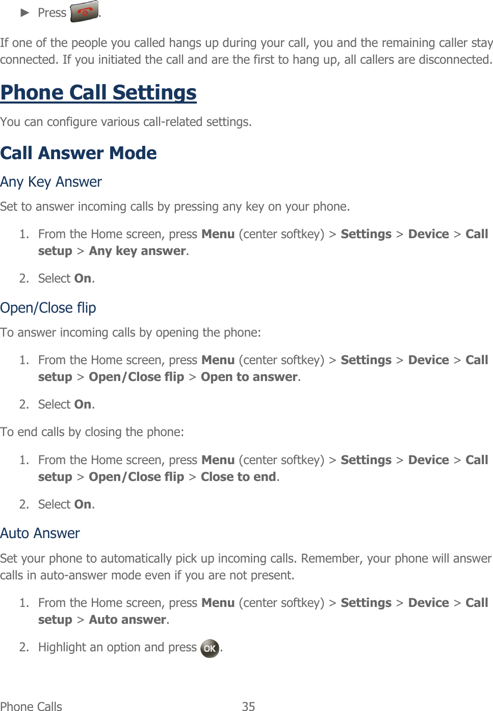  Phone Calls   35   ► Press  . If one of the people you called hangs up during your call, you and the remaining caller stay connected. If you initiated the call and are the first to hang up, all callers are disconnected. Phone Call Settings You can configure various call-related settings. Call Answer Mode Any Key Answer Set to answer incoming calls by pressing any key on your phone. 1. From the Home screen, press Menu (center softkey) &gt; Settings &gt; Device &gt; Call setup &gt; Any key answer. 2. Select On. Open/Close flip To answer incoming calls by opening the phone: 1. From the Home screen, press Menu (center softkey) &gt; Settings &gt; Device &gt; Call setup &gt; Open/Close flip &gt; Open to answer. 2. Select On. To end calls by closing the phone: 1. From the Home screen, press Menu (center softkey) &gt; Settings &gt; Device &gt; Call setup &gt; Open/Close flip &gt; Close to end. 2. Select On. Auto Answer Set your phone to automatically pick up incoming calls. Remember, your phone will answer calls in auto-answer mode even if you are not present. 1. From the Home screen, press Menu (center softkey) &gt; Settings &gt; Device &gt; Call setup &gt; Auto answer. 2. Highlight an option and press  . 