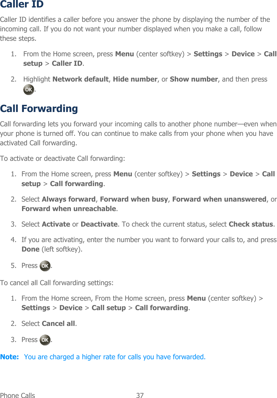  Phone Calls   37   Caller ID Caller ID identifies a caller before you answer the phone by displaying the number of the incoming call. If you do not want your number displayed when you make a call, follow these steps. 1. From the Home screen, press Menu (center softkey) &gt; Settings &gt; Device &gt; Call setup &gt; Caller ID. 2. Highlight Network default, Hide number, or Show number, and then press  . Call Forwarding Call forwarding lets you forward your incoming calls to another phone number—even when your phone is turned off. You can continue to make calls from your phone when you have activated Call forwarding. To activate or deactivate Call forwarding: 1. From the Home screen, press Menu (center softkey) &gt; Settings &gt; Device &gt; Call setup &gt; Call forwarding. 2. Select Always forward, Forward when busy, Forward when unanswered, or Forward when unreachable. 3. Select Activate or Deactivate. To check the current status, select Check status. 4. If you are activating, enter the number you want to forward your calls to, and press Done (left softkey). 5. Press  . To cancel all Call forwarding settings: 1. From the Home screen, From the Home screen, press Menu (center softkey) &gt; Settings &gt; Device &gt; Call setup &gt; Call forwarding. 2. Select Cancel all. 3. Press  . Note:  You are charged a higher rate for calls you have forwarded.  
