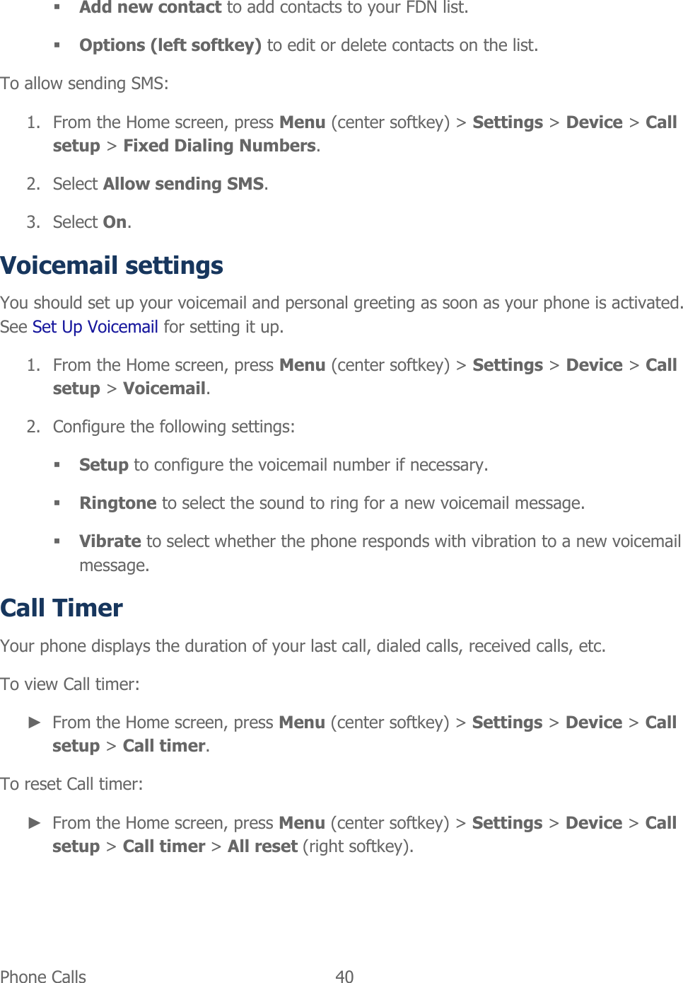  Phone Calls   40    Add new contact to add contacts to your FDN list.  Options (left softkey) to edit or delete contacts on the list. To allow sending SMS: 1. From the Home screen, press Menu (center softkey) &gt; Settings &gt; Device &gt; Call setup &gt; Fixed Dialing Numbers. 2. Select Allow sending SMS. 3. Select On. Voicemail settings You should set up your voicemail and personal greeting as soon as your phone is activated. See Set Up Voicemail for setting it up. 1. From the Home screen, press Menu (center softkey) &gt; Settings &gt; Device &gt; Call setup &gt; Voicemail. 2. Configure the following settings:  Setup to configure the voicemail number if necessary.  Ringtone to select the sound to ring for a new voicemail message.  Vibrate to select whether the phone responds with vibration to a new voicemail message. Call Timer Your phone displays the duration of your last call, dialed calls, received calls, etc. To view Call timer: ► From the Home screen, press Menu (center softkey) &gt; Settings &gt; Device &gt; Call setup &gt; Call timer. To reset Call timer: ► From the Home screen, press Menu (center softkey) &gt; Settings &gt; Device &gt; Call setup &gt; Call timer &gt; All reset (right softkey). 