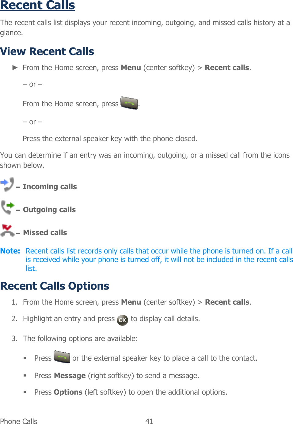  Phone Calls   41   Recent Calls The recent calls list displays your recent incoming, outgoing, and missed calls history at a glance. View Recent Calls  ► From the Home screen, press Menu (center softkey) &gt; Recent calls. – or – From the Home screen, press  . – or – Press the external speaker key with the phone closed. You can determine if an entry was an incoming, outgoing, or a missed call from the icons shown below. = Incoming calls = Outgoing calls = Missed calls Note:  Recent calls list records only calls that occur while the phone is turned on. If a call is received while your phone is turned off, it will not be included in the recent calls list. Recent Calls Options 1. From the Home screen, press Menu (center softkey) &gt; Recent calls. 2. Highlight an entry and press   to display call details. 3. The following options are available:  Press   or the external speaker key to place a call to the contact.  Press Message (right softkey) to send a message.  Press Options (left softkey) to open the additional options. 