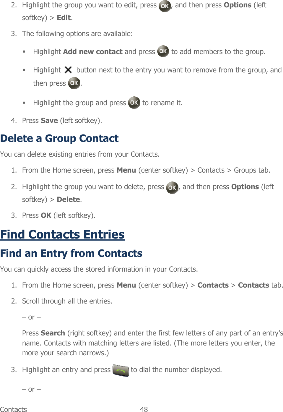  Contacts  48   2. Highlight the group you want to edit, press  , and then press Options (left softkey) &gt; Edit. 3. The following options are available:  Highlight Add new contact and press   to add members to the group.  Highlight   button next to the entry you want to remove from the group, and then press  .  Highlight the group and press   to rename it. 4. Press Save (left softkey). Delete a Group Contact  You can delete existing entries from your Contacts. 1. From the Home screen, press Menu (center softkey) &gt; Contacts &gt; Groups tab. 2. Highlight the group you want to delete, press  , and then press Options (left softkey) &gt; Delete. 3. Press OK (left softkey). Find Contacts Entries Find an Entry from Contacts You can quickly access the stored information in your Contacts. 1. From the Home screen, press Menu (center softkey) &gt; Contacts &gt; Contacts tab. 2. Scroll through all the entries. – or – Press Search (right softkey) and enter the first few letters of any part of an entry’s name. Contacts with matching letters are listed. (The more letters you enter, the more your search narrows.) 3. Highlight an entry and press   to dial the number displayed. – or – 