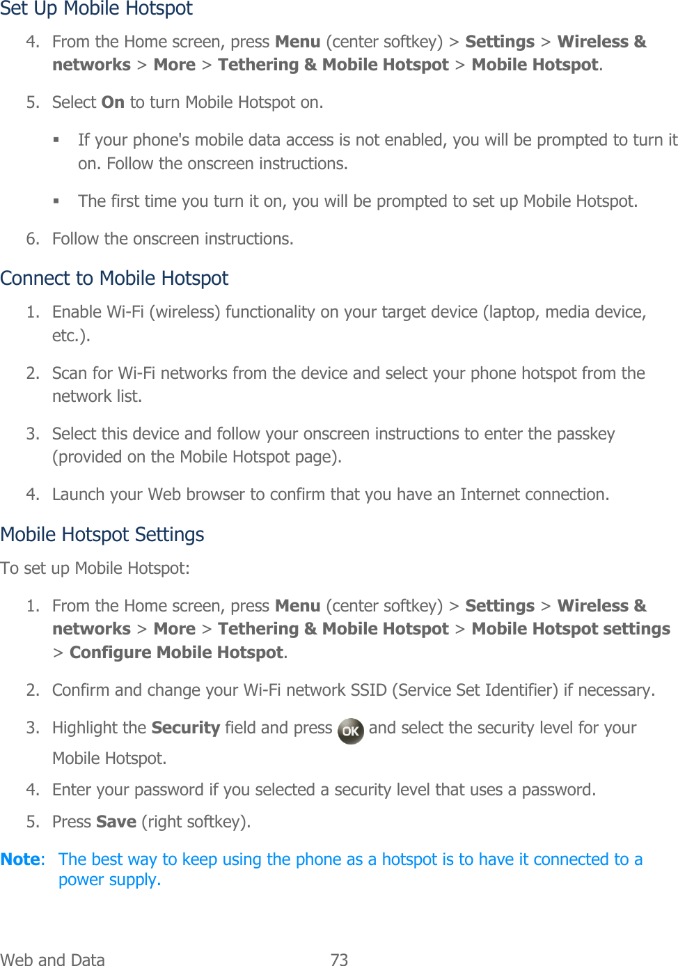  Web and Data   73   Set Up Mobile Hotspot 4. From the Home screen, press Menu (center softkey) &gt; Settings &gt; Wireless &amp; networks &gt; More &gt; Tethering &amp; Mobile Hotspot &gt; Mobile Hotspot.  5. Select On to turn Mobile Hotspot on.  If your phone&apos;s mobile data access is not enabled, you will be prompted to turn it on. Follow the onscreen instructions.  The first time you turn it on, you will be prompted to set up Mobile Hotspot. 6. Follow the onscreen instructions. Connect to Mobile Hotspot 1. Enable Wi-Fi (wireless) functionality on your target device (laptop, media device, etc.).  2. Scan for Wi-Fi networks from the device and select your phone hotspot from the network list. 3. Select this device and follow your onscreen instructions to enter the passkey (provided on the Mobile Hotspot page). 4. Launch your Web browser to confirm that you have an Internet connection. Mobile Hotspot Settings To set up Mobile Hotspot: 1. From the Home screen, press Menu (center softkey) &gt; Settings &gt; Wireless &amp; networks &gt; More &gt; Tethering &amp; Mobile Hotspot &gt; Mobile Hotspot settings &gt; Configure Mobile Hotspot.  2. Confirm and change your Wi-Fi network SSID (Service Set Identifier) if necessary. 3. Highlight the Security field and press   and select the security level for your Mobile Hotspot. 4. Enter your password if you selected a security level that uses a password. 5. Press Save (right softkey). Note:  The best way to keep using the phone as a hotspot is to have it connected to a power supply. 