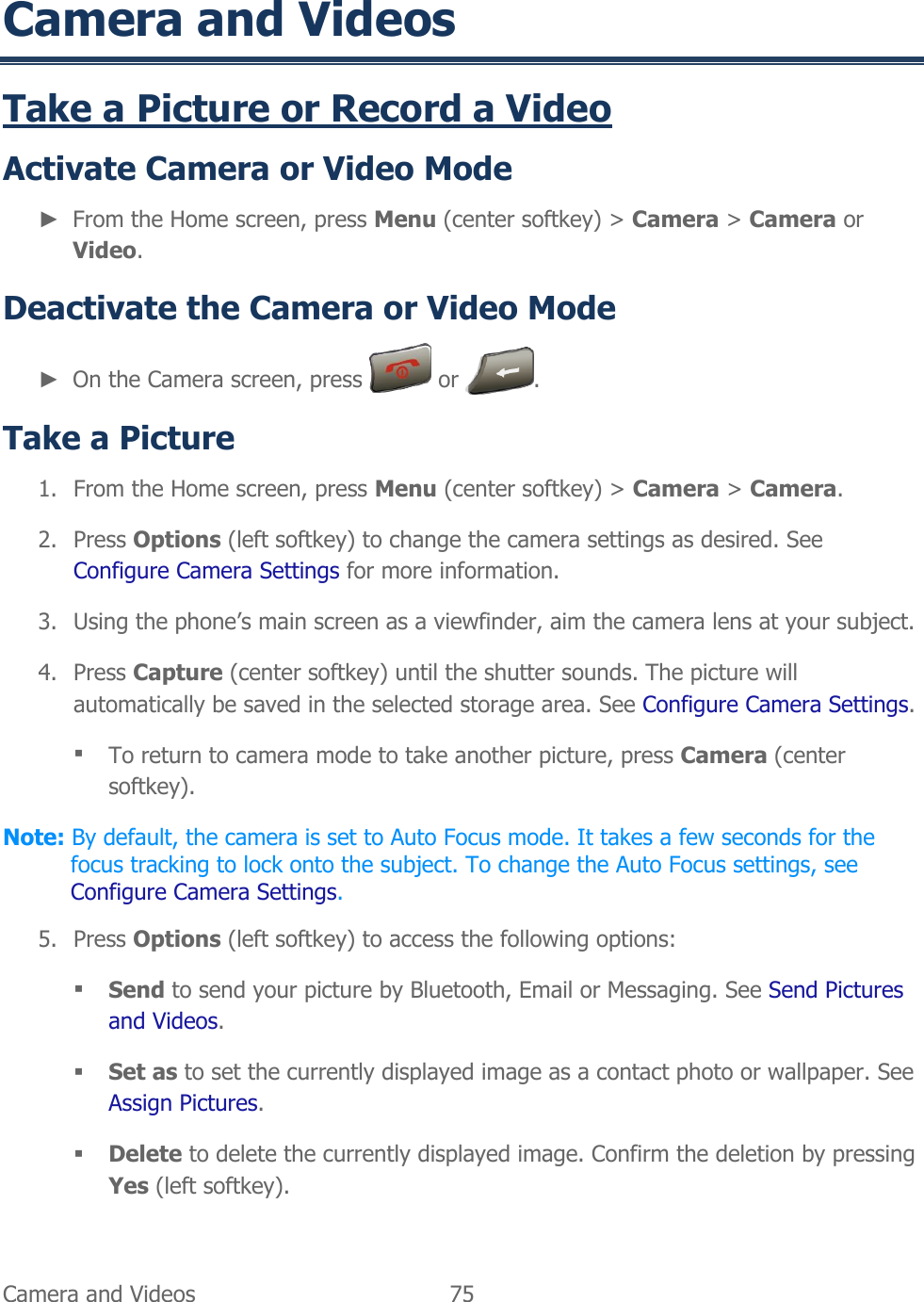  Camera and Videos   75   Camera and Videos Take a Picture or Record a Video  Activate Camera or Video Mode ► From the Home screen, press Menu (center softkey) &gt; Camera &gt; Camera or Video. Deactivate the Camera or Video Mode ► On the Camera screen, press   or  . Take a Picture 1. From the Home screen, press Menu (center softkey) &gt; Camera &gt; Camera. 2. Press Options (left softkey) to change the camera settings as desired. See Configure Camera Settings for more information. 3. Using the phone’s main screen as a viewfinder, aim the camera lens at your subject. 4. Press Capture (center softkey) until the shutter sounds. The picture will automatically be saved in the selected storage area. See Configure Camera Settings.  To return to camera mode to take another picture, press Camera (center softkey). Note: By default, the camera is set to Auto Focus mode. It takes a few seconds for the focus tracking to lock onto the subject. To change the Auto Focus settings, see Configure Camera Settings. 5. Press Options (left softkey) to access the following options:  Send to send your picture by Bluetooth, Email or Messaging. See Send Pictures and Videos.  Set as to set the currently displayed image as a contact photo or wallpaper. See Assign Pictures.  Delete to delete the currently displayed image. Confirm the deletion by pressing Yes (left softkey). 