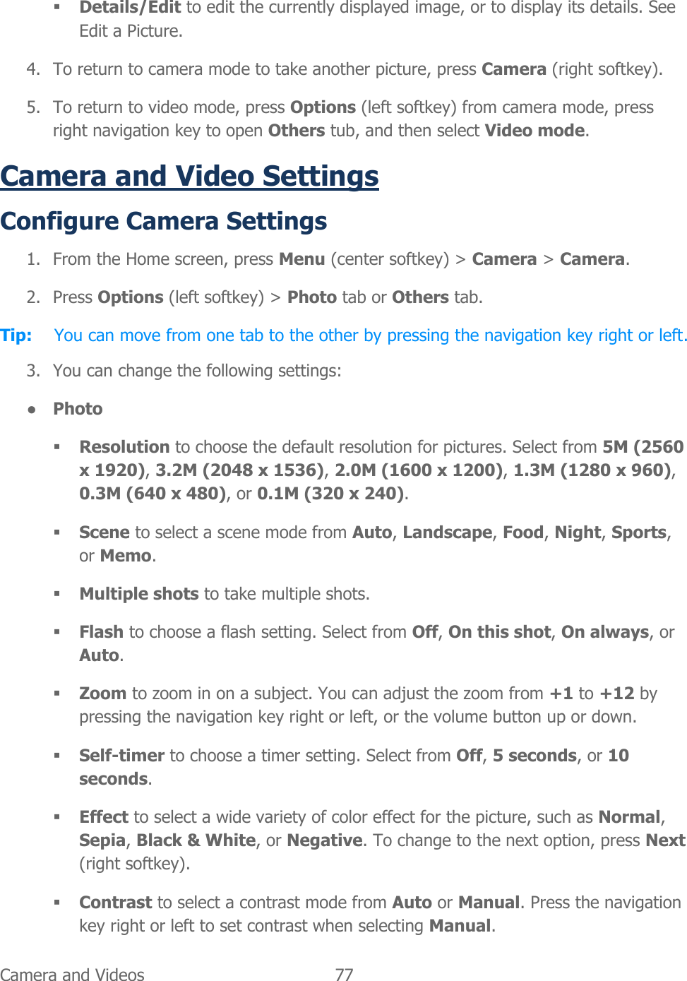  Camera and Videos   77    Details/Edit to edit the currently displayed image, or to display its details. See Edit a Picture. 4. To return to camera mode to take another picture, press Camera (right softkey). 5. To return to video mode, press Options (left softkey) from camera mode, press right navigation key to open Others tub, and then select Video mode.  Camera and Video Settings Configure Camera Settings 1. From the Home screen, press Menu (center softkey) &gt; Camera &gt; Camera. 2. Press Options (left softkey) &gt; Photo tab or Others tab. Tip:  You can move from one tab to the other by pressing the navigation key right or left. 3. You can change the following settings: ● Photo  Resolution to choose the default resolution for pictures. Select from 5M (2560 x 1920), 3.2M (2048 x 1536), 2.0M (1600 x 1200), 1.3M (1280 x 960), 0.3M (640 x 480), or 0.1M (320 x 240).  Scene to select a scene mode from Auto, Landscape, Food, Night, Sports, or Memo.  Multiple shots to take multiple shots.  Flash to choose a flash setting. Select from Off, On this shot, On always, or Auto.  Zoom to zoom in on a subject. You can adjust the zoom from +1 to +12 by pressing the navigation key right or left, or the volume button up or down.  Self-timer to choose a timer setting. Select from Off, 5 seconds, or 10 seconds.  Effect to select a wide variety of color effect for the picture, such as Normal, Sepia, Black &amp; White, or Negative. To change to the next option, press Next (right softkey).  Contrast to select a contrast mode from Auto or Manual. Press the navigation key right or left to set contrast when selecting Manual. 