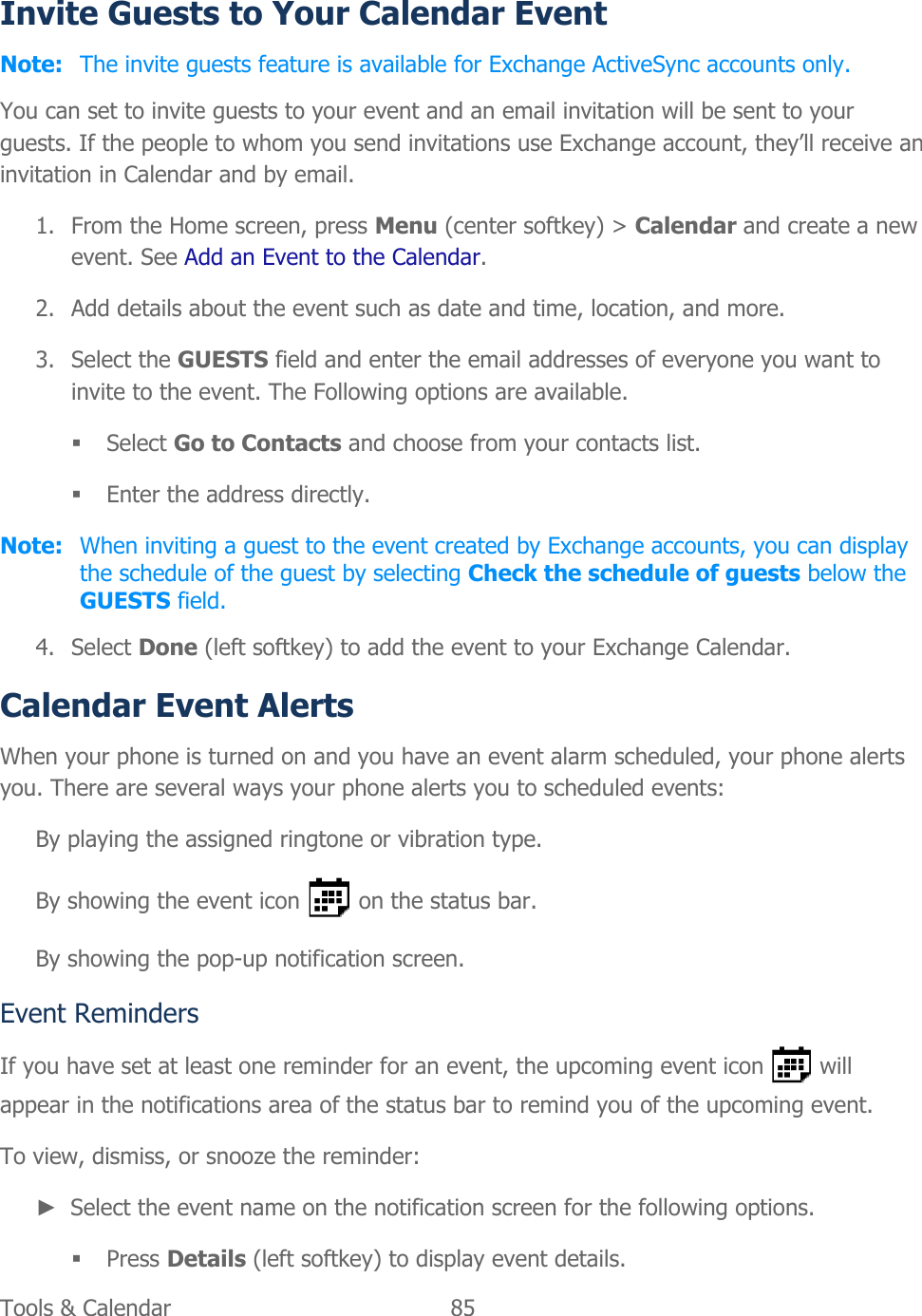  Tools &amp; Calendar  85   Invite Guests to Your Calendar Event Note: The invite guests feature is available for Exchange ActiveSync accounts only. You can set to invite guests to your event and an email invitation will be sent to your guests. If the people to whom you send invitations use Exchange account, they’ll receive an invitation in Calendar and by email. 1. From the Home screen, press Menu (center softkey) &gt; Calendar and create a new event. See Add an Event to the Calendar. 2. Add details about the event such as date and time, location, and more. 3. Select the GUESTS field and enter the email addresses of everyone you want to invite to the event. The Following options are available.  Select Go to Contacts and choose from your contacts list.  Enter the address directly. Note:  When inviting a guest to the event created by Exchange accounts, you can display the schedule of the guest by selecting Check the schedule of guests below the GUESTS field. 4. Select Done (left softkey) to add the event to your Exchange Calendar. Calendar Event Alerts When your phone is turned on and you have an event alarm scheduled, your phone alerts you. There are several ways your phone alerts you to scheduled events: By playing the assigned ringtone or vibration type. By showing the event icon   on the status bar. By showing the pop-up notification screen. Event Reminders If you have set at least one reminder for an event, the upcoming event icon   will appear in the notifications area of the status bar to remind you of the upcoming event. To view, dismiss, or snooze the reminder: ► Select the event name on the notification screen for the following options.   Press Details (left softkey) to display event details. 