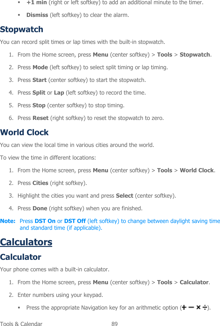  Tools &amp; Calendar  89    +1 min (right or left softkey) to add an additional minute to the timer.  Dismiss (left softkey) to clear the alarm. Stopwatch You can record split times or lap times with the built-in stopwatch. 1. From the Home screen, press Menu (center softkey) &gt; Tools &gt; Stopwatch. 2. Press Mode (left softkey) to select split timing or lap timing. 3. Press Start (center softkey) to start the stopwatch. 4. Press Split or Lap (left softkey) to record the time. 5. Press Stop (center softkey) to stop timing. 6. Press Reset (right softkey) to reset the stopwatch to zero. World Clock  You can view the local time in various cities around the world. To view the time in different locations: 1. From the Home screen, press Menu (center softkey) &gt; Tools &gt; World Clock. 2. Press Cities (right softkey). 3. Highlight the cities you want and press Select (center softkey). 4. Press Done (right softkey) when you are finished. Note:  Press DST On or DST Off (left softkey) to change between daylight saving time and standard time (if applicable). Calculators Calculator Your phone comes with a built-in calculator. 1. From the Home screen, press Menu (center softkey) &gt; Tools &gt; Calculator. 2. Enter numbers using your keypad.  Press the appropriate Navigation key for an arithmetic option ( ). 