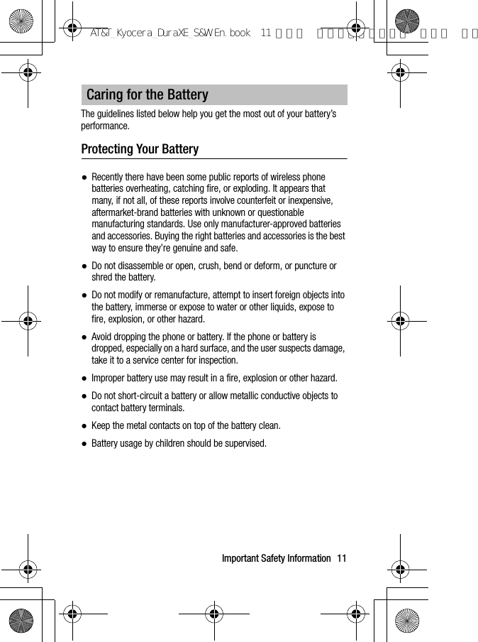 Important Safety Information 11The guidelines listed below help you get the most out of your battery’s performance.Protecting Your Battery●Recently there have been some public reports of wireless phone batteries overheating, catching fire, or exploding. It appears that many, if not all, of these reports involve counterfeit or inexpensive, aftermarket-brand batteries with unknown or questionable manufacturing standards. Use only manufacturer-approved batteries and accessories. Buying the right batteries and accessories is the best way to ensure they’re genuine and safe.●Do not disassemble or open, crush, bend or deform, or puncture or shred the battery.●Do not modify or remanufacture, attempt to insert foreign objects into the battery, immerse or expose to water or other liquids, expose to fire, explosion, or other hazard.●Avoid dropping the phone or battery. If the phone or battery is dropped, especially on a hard surface, and the user suspects damage, take it to a service center for inspection.●Improper battery use may result in a fire, explosion or other hazard.●Do not short-circuit a battery or allow metallic conductive objects to contact battery terminals.●Keep the metal contacts on top of the battery clean.●Battery usage by children should be supervised.Caring for the BatteryAT&amp;T_Kyocera_DuraXE_S&amp;W_En.book  11 ページ  ２０１５年９月７日 月曜日 午前
