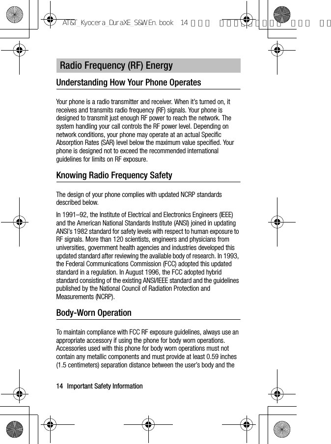 14 Important Safety InformationUnderstanding How Your Phone OperatesYour phone is a radio transmitter and receiver. When it’s turned on, it receives and transmits radio frequency (RF) signals. Your phone is designed to transmit just enough RF power to reach the network. The system handling your call controls the RF power level. Depending on network conditions, your phone may operate at an actual Specific Absorption Rates (SAR) level below the maximum value specified. Your phone is designed not to exceed the recommended international guidelines for limits on RF exposure.Knowing Radio Frequency SafetyThe design of your phone complies with updated NCRP standards described below.In 1991–92, the Institute of Electrical and Electronics Engineers (IEEE) and the American National Standards Institute (ANSI) joined in updating ANSI’s 1982 standard for safety levels with respect to human exposure to RF signals. More than 120 scientists, engineers and physicians from universities, government health agencies and industries developed this updated standard after reviewing the available body of research. In 1993, the Federal Communications Commission (FCC) adopted this updated standard in a regulation. In August 1996, the FCC adopted hybrid standard consisting of the existing ANSI/IEEE standard and the guidelines published by the National Council of Radiation Protection and Measurements (NCRP).Body-Worn OperationTo maintain compliance with FCC RF exposure guidelines, always use an appropriate accessory if using the phone for body worn operations. Accessories used with this phone for body worn operations must not contain any metallic components and must provide at least 0.59 inches (1.5 centimeters) separation distance between the user’s body and the Radio Frequency (RF) EnergyAT&amp;T_Kyocera_DuraXE_S&amp;W_En.book  14 ページ  ２０１５年９月７日 月曜日 午前