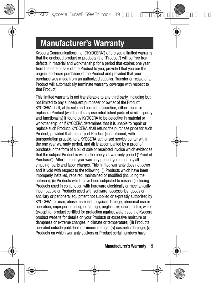 Manufacturer’s Warranty 19Kyocera Communications Inc. (“KYOCERA”) offers you a limited warranty that the enclosed product or products (the “Product”) will be free from defects in material and workmanship for a period that expires one year from the date of sale of the Product to you, provided that you are the original end-user purchaser of the Product and provided that your purchase was made from an authorized supplier. Transfer or resale of a Product will automatically terminate warranty coverage with respect to that Product.This limited warranty is not transferable to any third party, including but not limited to any subsequent purchaser or owner of the Product. KYOCERA shall, at its sole and absolute discretion, either repair or replace a Product (which unit may use refurbished parts of similar quality and functionality) if found by KYOCERA to be defective in material or workmanship, or if KYOCERA determines that it is unable to repair or replace such Product, KYOCERA shall refund the purchase price for such Product, provided that the subject Product (i) is returned, with transportation prepaid, to a KYOCERA authorized service center within the one year warranty period, and (ii) is accompanied by a proof of purchase in the form of a bill of sale or receipted invoice which evidences that the subject Product is within the one year warranty period (“Proof of Purchase”). After the one year warranty period, you must pay all shipping, parts and labor charges. This limited warranty does not cover and is void with respect to the following: (i) Products which have been improperly installed, repaired, maintained or modified (including the antenna); (ii) Products which have been subjected to misuse (including Products used in conjunction with hardware electrically or mechanically incompatible or Products used with software, accessories, goods or ancillary or peripheral equipment not supplied or expressly authorized by KYOCERA for use), abuse, accident, physical damage, abnormal use or operation, improper handling or storage, neglect, exposure to fire, water (except for product certified for protection against water; see the Kyocera product website for details on your Product) or excessive moisture or dampness or extreme changes in climate or temperature; (iii) Products operated outside published maximum ratings; (iv) cosmetic damage; (v) Products on which warranty stickers or Product serial numbers have Manufacturer’s WarrantyAT&amp;T_Kyocera_DuraXE_S&amp;W_En.book  19 ページ  ２０１５年９月７日 月曜日 午前