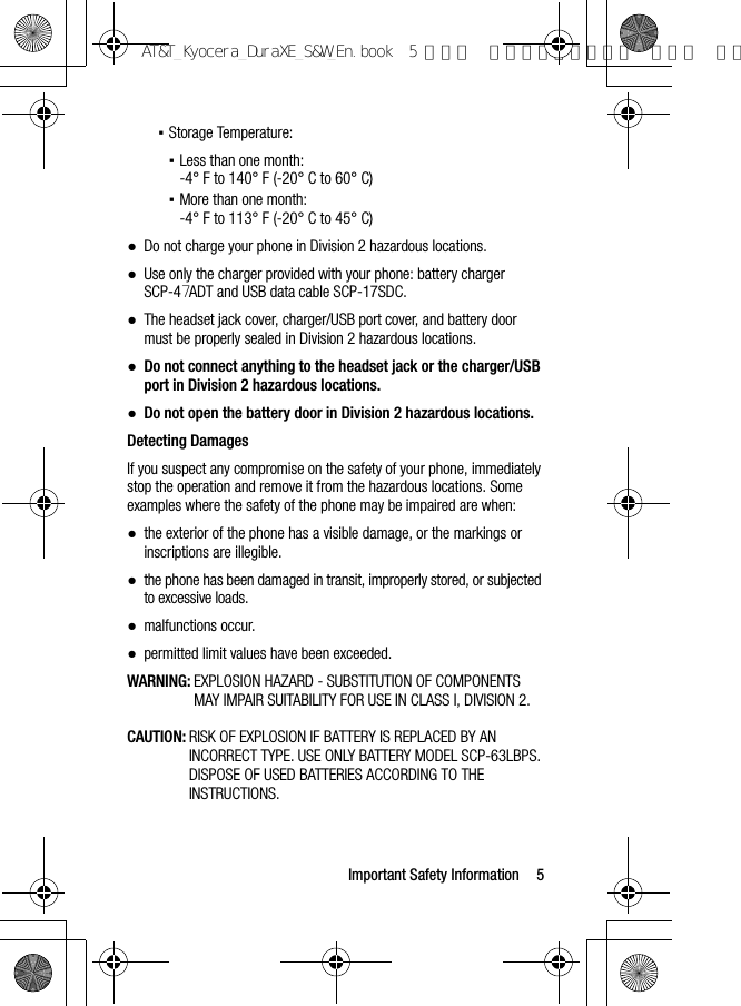 Important Safety Information 5▪Storage Temperature:▪Less than one month:-4° F to 140° F (-20° C to 60° C)▪More than one month:-4° F to 113° F (-20° C to 45° C)●Do not charge your phone in Division 2 hazardous locations.●Use only the charger provided with your phone: battery charger SCP-47ADT and USB data cable SCP-17SDC.●The headset jack cover, charger/USB port cover, and battery door must be properly sealed in Division 2 hazardous locations.●Do not connect anything to the headset jack or the charger/USB port in Division 2 hazardous locations.●Do not open the battery door in Division 2 hazardous locations.Detecting DamagesIf you suspect any compromise on the safety of your phone, immediately stop the operation and remove it from the hazardous locations. Some examples where the safety of the phone may be impaired are when:●the exterior of the phone has a visible damage, or the markings or inscriptions are illegible.●the phone has been damaged in transit, improperly stored, or subjected to excessive loads.●malfunctions occur.●permitted limit values have been exceeded.WARNING: EXPLOSION HAZARD - SUBSTITUTION OF COMPONENTS MAY IMPAIR SUITABILITY FOR USE IN CLASS I, DIVISION 2.CAUTION: RISK OF EXPLOSION IF BATTERY IS REPLACED BY AN INCORRECT TYPE. USE ONLY BATTERY MODEL SCP-63LBPS. DISPOSE OF USED BATTERIES ACCORDING TO THE INSTRUCTIONS.AT&amp;T_Kyocera_DuraXE_S&amp;W_En.book  5 ページ  ２０１５年９月７日 月曜日 午前