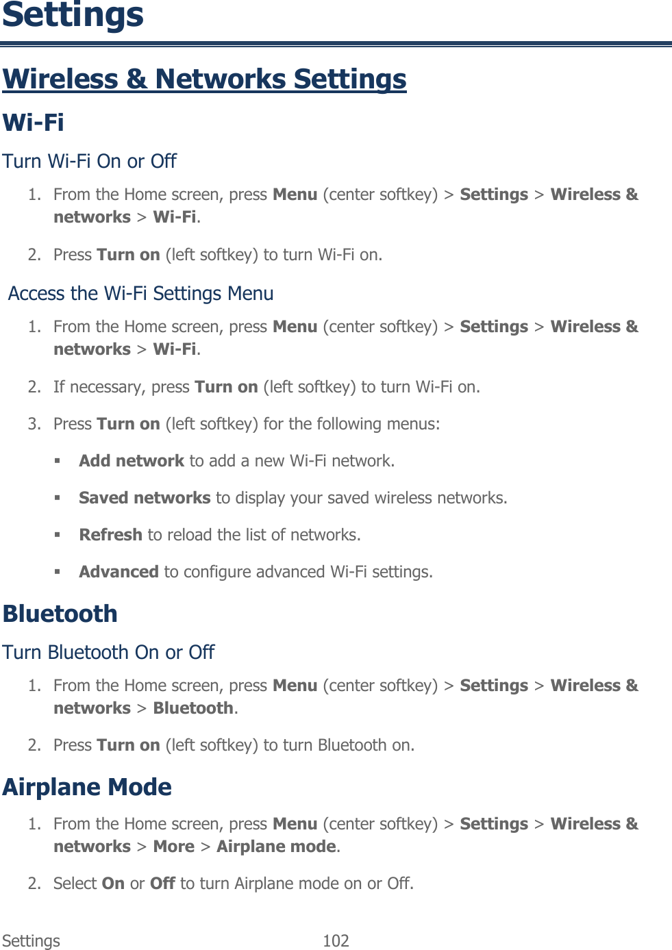  Settings  102   Settings Wireless &amp; Networks Settings Wi-Fi Turn Wi-Fi On or Off 1. From the Home screen, press Menu (center softkey) &gt; Settings &gt; Wireless &amp; networks &gt; Wi-Fi. 2. Press Turn on (left softkey) to turn Wi-Fi on.  Access the Wi-Fi Settings Menu 1. From the Home screen, press Menu (center softkey) &gt; Settings &gt; Wireless &amp; networks &gt; Wi-Fi. 2. If necessary, press Turn on (left softkey) to turn Wi-Fi on. 3. Press Turn on (left softkey) for the following menus:  Add network to add a new Wi-Fi network.  Saved networks to display your saved wireless networks.  Refresh to reload the list of networks.  Advanced to configure advanced Wi-Fi settings. Bluetooth Turn Bluetooth On or Off 1. From the Home screen, press Menu (center softkey) &gt; Settings &gt; Wireless &amp; networks &gt; Bluetooth. 2. Press Turn on (left softkey) to turn Bluetooth on. Airplane Mode 1. From the Home screen, press Menu (center softkey) &gt; Settings &gt; Wireless &amp; networks &gt; More &gt; Airplane mode. 2. Select On or Off to turn Airplane mode on or Off. 