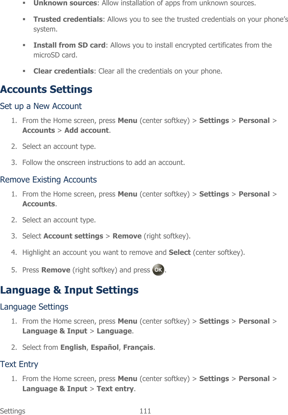  Settings  111    Unknown sources: Allow installation of apps from unknown sources.  Trusted credentials: Allows you to see the trusted credentials on your phone’s system.  Install from SD card: Allows you to install encrypted certificates from the microSD card.  Clear credentials: Clear all the credentials on your phone. Accounts Settings Set up a New Account 1. From the Home screen, press Menu (center softkey) &gt; Settings &gt; Personal &gt; Accounts &gt; Add account. 2. Select an account type. 3. Follow the onscreen instructions to add an account. Remove Existing Accounts 1. From the Home screen, press Menu (center softkey) &gt; Settings &gt; Personal &gt; Accounts. 2. Select an account type. 3. Select Account settings &gt; Remove (right softkey). 4. Highlight an account you want to remove and Select (center softkey). 5. Press Remove (right softkey) and press  . Language &amp; Input Settings Language Settings 1. From the Home screen, press Menu (center softkey) &gt; Settings &gt; Personal &gt; Language &amp; Input &gt; Language. 2. Select from English, Español, Français. Text Entry 1. From the Home screen, press Menu (center softkey) &gt; Settings &gt; Personal &gt; Language &amp; Input &gt; Text entry. 