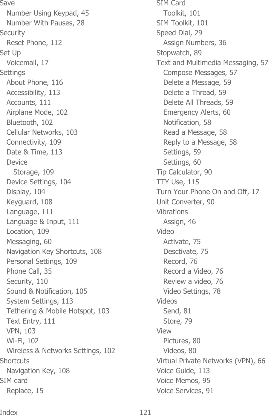  Index  121   Save Number Using Keypad, 45 Number With Pauses, 28 Security Reset Phone, 112 Set Up Voicemail, 17 Settings About Phone, 116 Accessibility, 113 Accounts, 111 Airplane Mode, 102 Bluetooth, 102 Cellular Networks, 103 Connectivity, 109 Date &amp; Time, 113 Device Storage, 109 Device Settings, 104 Display, 104 Keyguard, 108 Language, 111 Language &amp; Input, 111 Location, 109 Messaging, 60 Navigation Key Shortcuts, 108 Personal Settings, 109 Phone Call, 35 Security, 110 Sound &amp; Notification, 105 System Settings, 113 Tethering &amp; Mobile Hotspot, 103 Text Entry, 111 VPN, 103 Wi-Fi, 102 Wireless &amp; Networks Settings, 102 Shortcuts Navigation Key, 108 SIM card Replace, 15 SIM Card Toolkit, 101 SIM Toolkit, 101 Speed Dial, 29 Assign Numbers, 36 Stopwatch, 89 Text and Multimedia Messaging, 57 Compose Messages, 57 Delete a Message, 59 Delete a Thread, 59 Delete All Threads, 59 Emergency Alerts, 60 Notification, 58 Read a Message, 58 Reply to a Message, 58 Settings, 59 Settings, 60 Tip Calculator, 90 TTY Use, 115 Turn Your Phone On and Off, 17 Unit Converter, 90 Vibrations Assign, 46 Video Activate, 75 Desctivate, 75 Record, 76 Record a Video, 76 Review a video, 76 Video Settings, 78 Videos Send, 81 Store, 79 View Pictures, 80 Videos, 80 Virtual Private Networks (VPN), 66 Voice Guide, 113 Voice Memos, 95 Voice Services, 91 