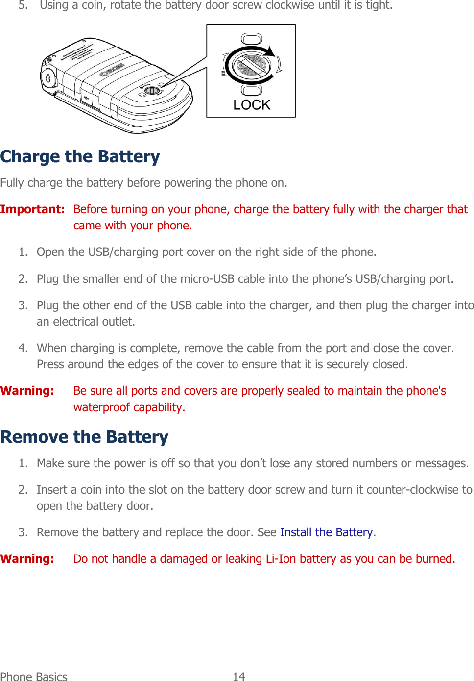  Phone Basics  14   5. Using a coin, rotate the battery door screw clockwise until it is tight.  Charge the Battery Fully charge the battery before powering the phone on. Important:  Before turning on your phone, charge the battery fully with the charger that came with your phone. 1. Open the USB/charging port cover on the right side of the phone. 2. Plug the smaller end of the micro-USB cable into the phone’s USB/charging port. 3. Plug the other end of the USB cable into the charger, and then plug the charger into an electrical outlet. 4. When charging is complete, remove the cable from the port and close the cover. Press around the edges of the cover to ensure that it is securely closed. Warning:  Be sure all ports and covers are properly sealed to maintain the phone&apos;s waterproof capability. Remove the Battery 1. Make sure the power is off so that you don’t lose any stored numbers or messages. 2. Insert a coin into the slot on the battery door screw and turn it counter-clockwise to open the battery door. 3. Remove the battery and replace the door. See Install the Battery. Warning: Do not handle a damaged or leaking Li-Ion battery as you can be burned.  