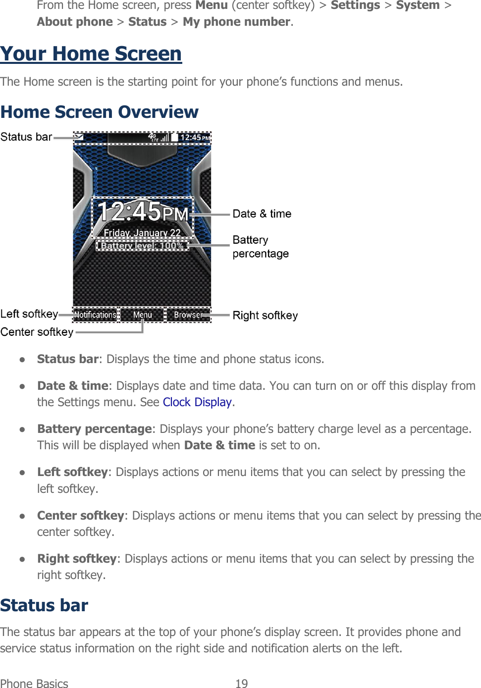  Phone Basics  19   From the Home screen, press Menu (center softkey) &gt; Settings &gt; System &gt; About phone &gt; Status &gt; My phone number. Your Home Screen The Home screen is the starting point for your phone’s functions and menus. Home Screen Overview  ● Status bar: Displays the time and phone status icons. ● Date &amp; time: Displays date and time data. You can turn on or off this display from the Settings menu. See Clock Display. ● Battery percentage: Displays your phone’s battery charge level as a percentage. This will be displayed when Date &amp; time is set to on. ● Left softkey: Displays actions or menu items that you can select by pressing the left softkey. ● Center softkey: Displays actions or menu items that you can select by pressing the center softkey. ● Right softkey: Displays actions or menu items that you can select by pressing the right softkey. Status bar The status bar appears at the top of your phone’s display screen. It provides phone and service status information on the right side and notification alerts on the left. 