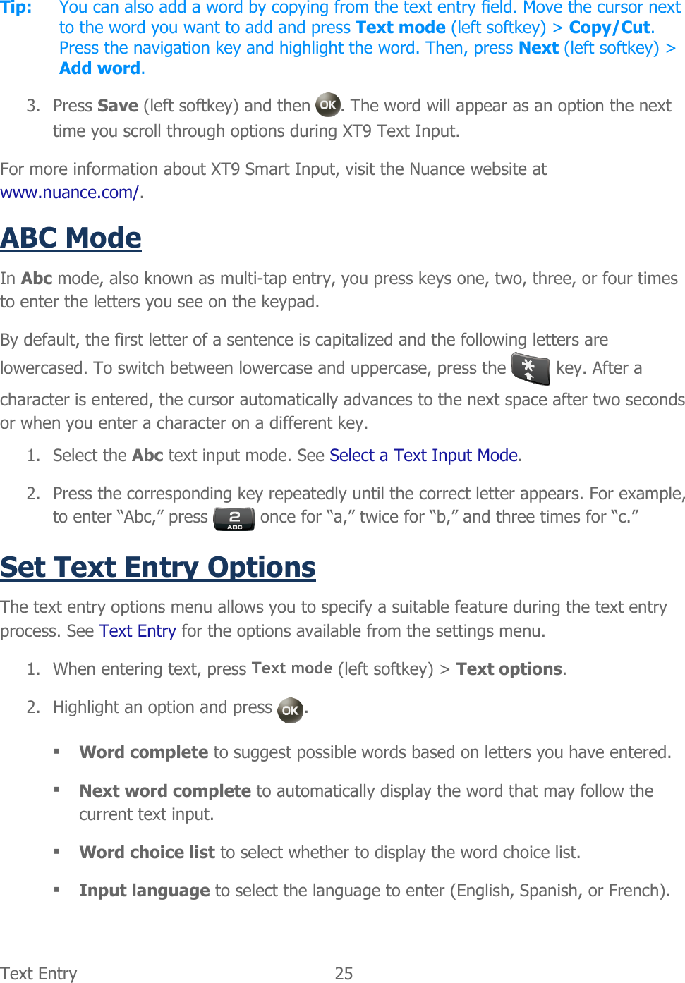  Text Entry  25   Tip:  You can also add a word by copying from the text entry field. Move the cursor next to the word you want to add and press Text mode (left softkey) &gt; Copy/Cut. Press the navigation key and highlight the word. Then, press Next (left softkey) &gt; Add word. 3. Press Save (left softkey) and then  . The word will appear as an option the next time you scroll through options during XT9 Text Input. For more information about XT9 Smart Input, visit the Nuance website at www.nuance.com/. ABC Mode In Abc mode, also known as multi-tap entry, you press keys one, two, three, or four times to enter the letters you see on the keypad. By default, the first letter of a sentence is capitalized and the following letters are lowercased. To switch between lowercase and uppercase, press the   key. After a character is entered, the cursor automatically advances to the next space after two seconds or when you enter a character on a different key. 1. Select the Abc text input mode. See Select a Text Input Mode. 2. Press the corresponding key repeatedly until the correct letter appears. For example, to enter “Abc,” press   once for “a,” twice for “b,” and three times for “c.” Set Text Entry Options The text entry options menu allows you to specify a suitable feature during the text entry process. See Text Entry for the options available from the settings menu.  1. When entering text, press Text mode (left softkey) &gt; Text options. 2. Highlight an option and press  .  Word complete to suggest possible words based on letters you have entered.  Next word complete to automatically display the word that may follow the current text input.  Word choice list to select whether to display the word choice list.  Input language to select the language to enter (English, Spanish, or French). 