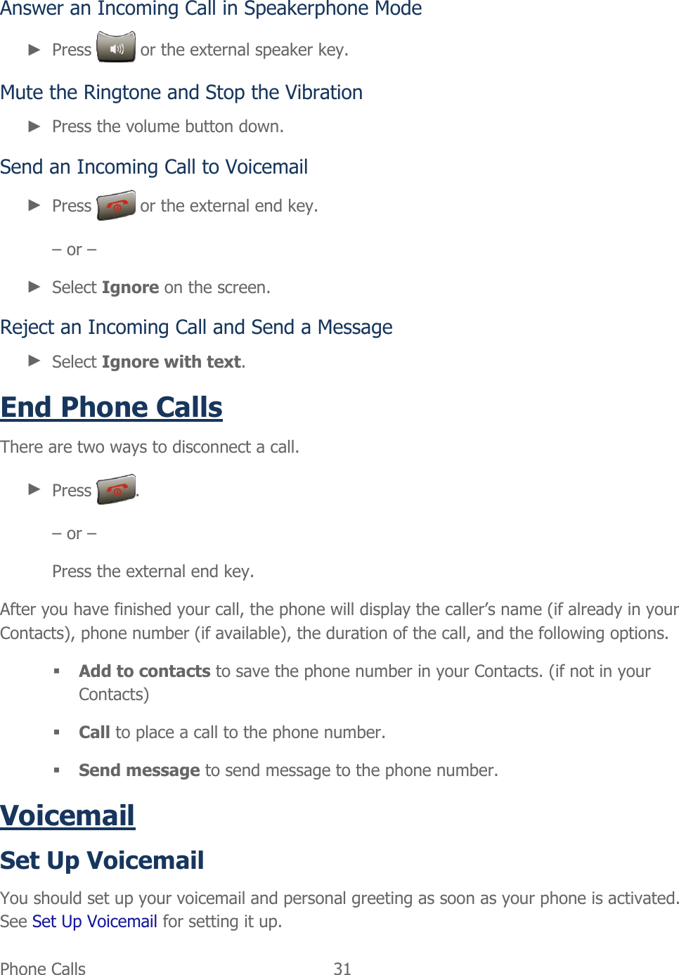  Phone Calls   31   Answer an Incoming Call in Speakerphone Mode ► Press   or the external speaker key. Mute the Ringtone and Stop the Vibration ► Press the volume button down. Send an Incoming Call to Voicemail ► Press   or the external end key. – or – ► Select Ignore on the screen. Reject an Incoming Call and Send a Message ► Select Ignore with text. End Phone Calls There are two ways to disconnect a call. ► Press  . – or – Press the external end key. After you have finished your call, the phone will display the caller’s name (if already in your Contacts), phone number (if available), the duration of the call, and the following options.  Add to contacts to save the phone number in your Contacts. (if not in your Contacts)  Call to place a call to the phone number.  Send message to send message to the phone number. Voicemail Set Up Voicemail You should set up your voicemail and personal greeting as soon as your phone is activated. See Set Up Voicemail for setting it up. 