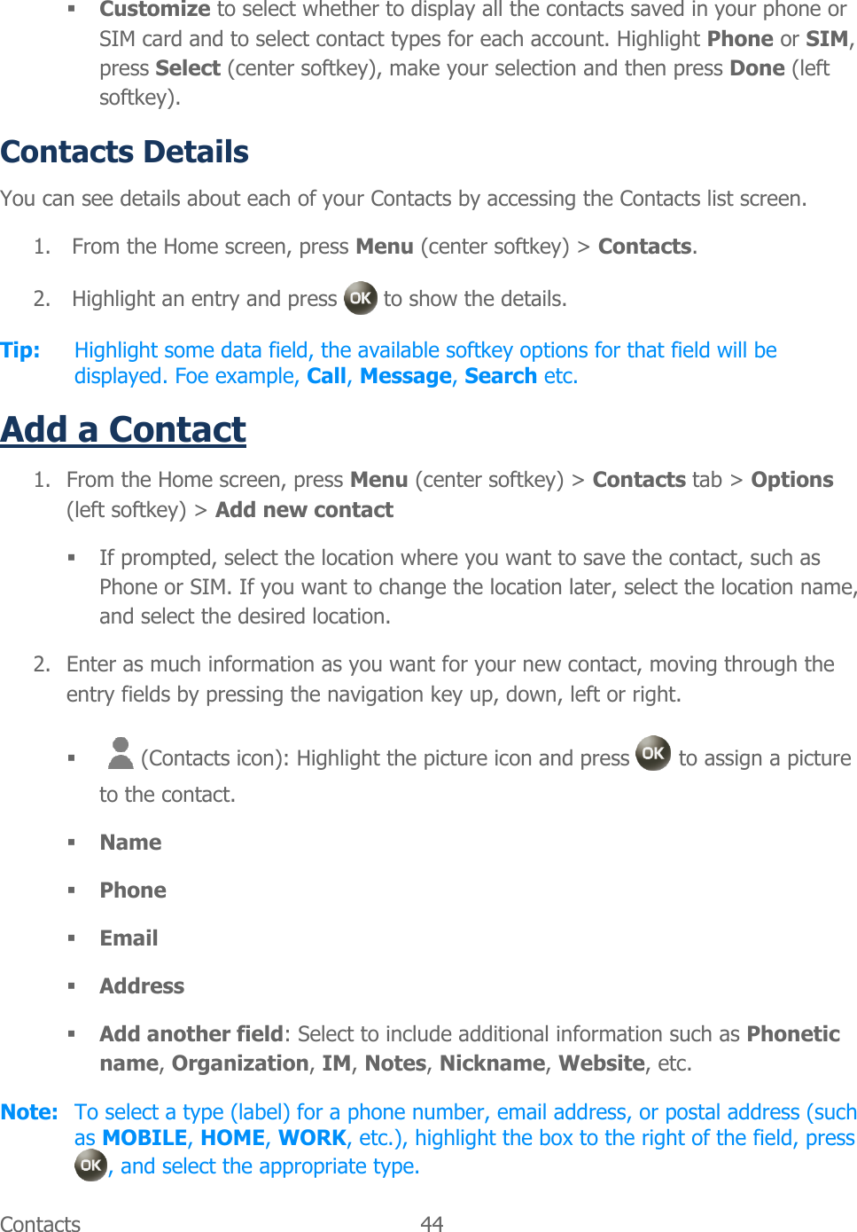  Contacts  44    Customize to select whether to display all the contacts saved in your phone or SIM card and to select contact types for each account. Highlight Phone or SIM, press Select (center softkey), make your selection and then press Done (left softkey). Contacts Details You can see details about each of your Contacts by accessing the Contacts list screen. 1. From the Home screen, press Menu (center softkey) &gt; Contacts. 2. Highlight an entry and press   to show the details. Tip:  Highlight some data field, the available softkey options for that field will be displayed. Foe example, Call, Message, Search etc. Add a Contact 1. From the Home screen, press Menu (center softkey) &gt; Contacts tab &gt; Options (left softkey) &gt; Add new contact  If prompted, select the location where you want to save the contact, such as Phone or SIM. If you want to change the location later, select the location name, and select the desired location. 2. Enter as much information as you want for your new contact, moving through the entry fields by pressing the navigation key up, down, left or right.  (Contacts icon): Highlight the picture icon and press   to assign a picture to the contact.  Name  Phone  Email  Address  Add another field: Select to include additional information such as Phonetic name, Organization, IM, Notes, Nickname, Website, etc. Note:  To select a type (label) for a phone number, email address, or postal address (such as MOBILE, HOME, WORK, etc.), highlight the box to the right of the field, press , and select the appropriate type. 