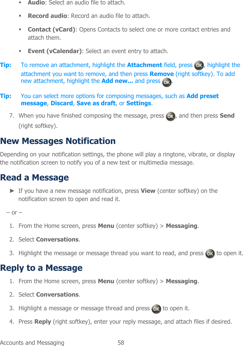  Accounts and Messaging  58    Audio: Select an audio file to attach.  Record audio: Record an audio file to attach.  Contact (vCard): Opens Contacts to select one or more contact entries and attach them.  Event (vCalendar): Select an event entry to attach. Tip: To remove an attachment, highlight the Attachment field, press  , highlight the attachment you want to remove, and then press Remove (right softkey). To add new attachment, highlight the Add new... and press  . Tip:  You can select more options for composing messages, such as Add preset message, Discard, Save as draft, or Settings. 7. When you have finished composing the message, press  , and then press Send (right softkey). New Messages Notification Depending on your notification settings, the phone will play a ringtone, vibrate, or display the notification screen to notify you of a new text or multimedia message. Read a Message ► If you have a new message notification, press View (center softkey) on the notification screen to open and read it. – or – 1. From the Home screen, press Menu (center softkey) &gt; Messaging. 2. Select Conversations. 3. Highlight the message or message thread you want to read, and press   to open it. Reply to a Message 1. From the Home screen, press Menu (center softkey) &gt; Messaging. 2. Select Conversations. 3. Highlight a message or message thread and press   to open it. 4. Press Reply (right softkey), enter your reply message, and attach files if desired. 