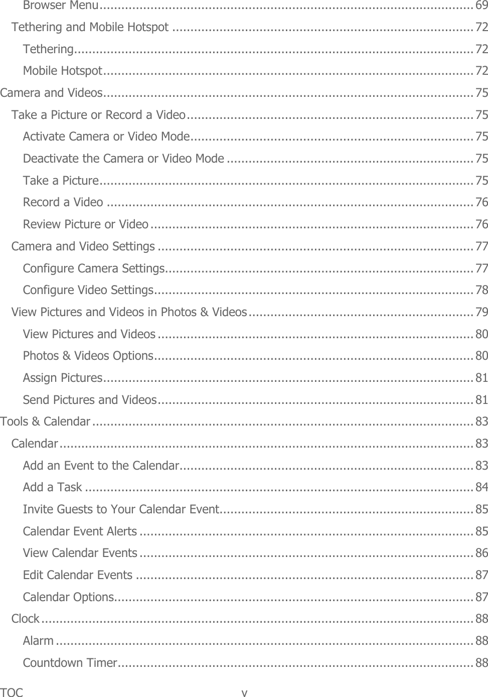 TOC  v   Browser Menu ....................................................................................................... 69 Tethering and Mobile Hotspot ................................................................................... 72 Tethering .............................................................................................................. 72 Mobile Hotspot ...................................................................................................... 72 Camera and Videos ...................................................................................................... 75 Take a Picture or Record a Video ............................................................................... 75 Activate Camera or Video Mode .............................................................................. 75 Deactivate the Camera or Video Mode .................................................................... 75 Take a Picture ....................................................................................................... 75 Record a Video ..................................................................................................... 76 Review Picture or Video ......................................................................................... 76 Camera and Video Settings ....................................................................................... 77 Configure Camera Settings ..................................................................................... 77 Configure Video Settings ........................................................................................ 78 View Pictures and Videos in Photos &amp; Videos .............................................................. 79 View Pictures and Videos ....................................................................................... 80 Photos &amp; Videos Options ........................................................................................ 80 Assign Pictures ...................................................................................................... 81 Send Pictures and Videos ....................................................................................... 81 Tools &amp; Calendar ......................................................................................................... 83 Calendar .................................................................................................................. 83 Add an Event to the Calendar ................................................................................. 83 Add a Task ........................................................................................................... 84 Invite Guests to Your Calendar Event ...................................................................... 85 Calendar Event Alerts ............................................................................................ 85 View Calendar Events ............................................................................................ 86 Edit Calendar Events ............................................................................................. 87 Calendar Options ................................................................................................... 87 Clock ....................................................................................................................... 88 Alarm ................................................................................................................... 88 Countdown Timer .................................................................................................. 88 