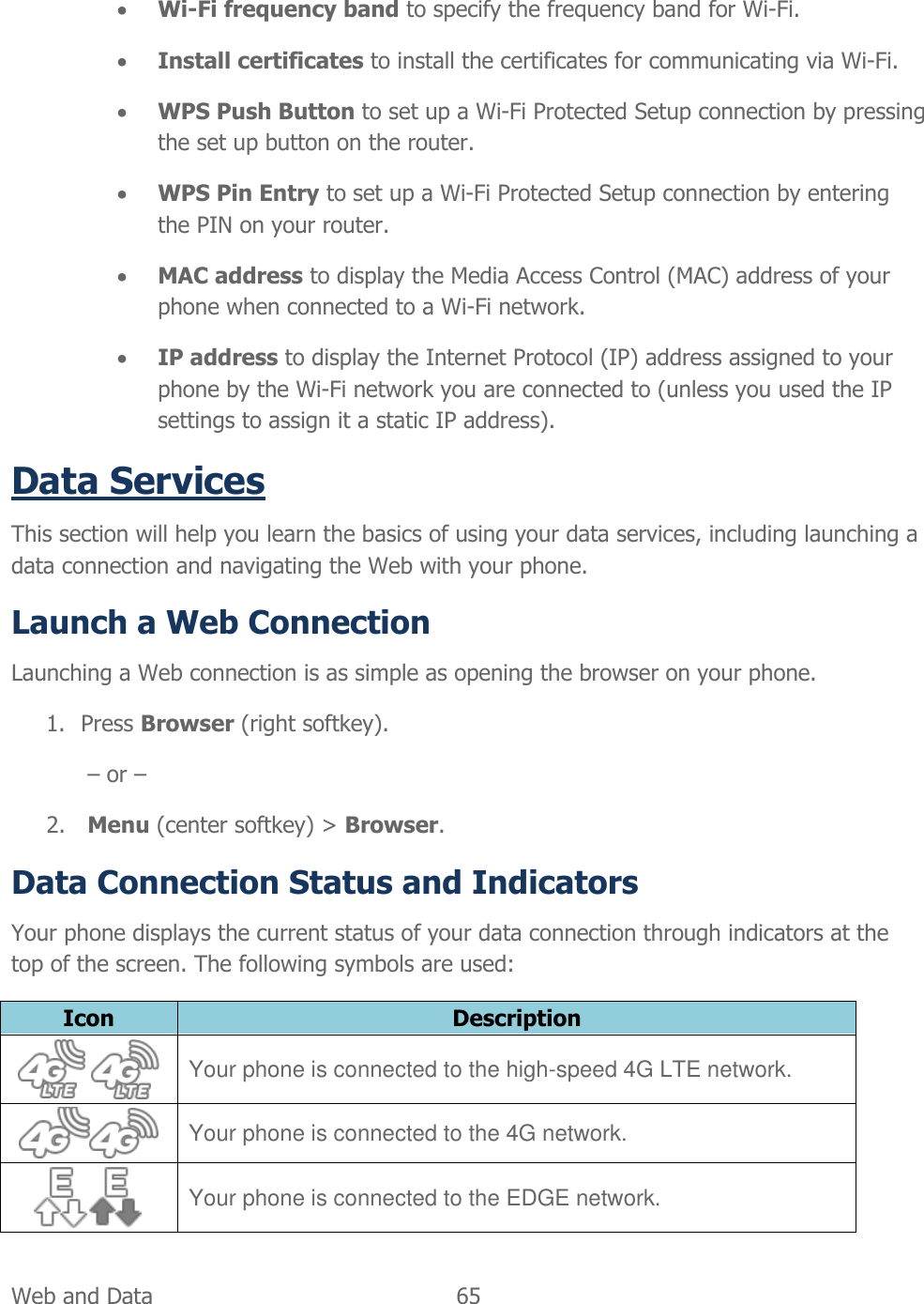  Web and Data   65    Wi-Fi frequency band to specify the frequency band for Wi-Fi.  Install certificates to install the certificates for communicating via Wi-Fi.  WPS Push Button to set up a Wi-Fi Protected Setup connection by pressing the set up button on the router.  WPS Pin Entry to set up a Wi-Fi Protected Setup connection by entering the PIN on your router.  MAC address to display the Media Access Control (MAC) address of your phone when connected to a Wi-Fi network.  IP address to display the Internet Protocol (IP) address assigned to your phone by the Wi-Fi network you are connected to (unless you used the IP settings to assign it a static IP address). Data Services This section will help you learn the basics of using your data services, including launching a data connection and navigating the Web with your phone. Launch a Web Connection Launching a Web connection is as simple as opening the browser on your phone. 1. Press Browser (right softkey). – or – 2. Menu (center softkey) &gt; Browser. Data Connection Status and Indicators Your phone displays the current status of your data connection through indicators at the top of the screen. The following symbols are used: Icon Description   Your phone is connected to the high-speed 4G LTE network.  Your phone is connected to the 4G network.  Your phone is connected to the EDGE network. 