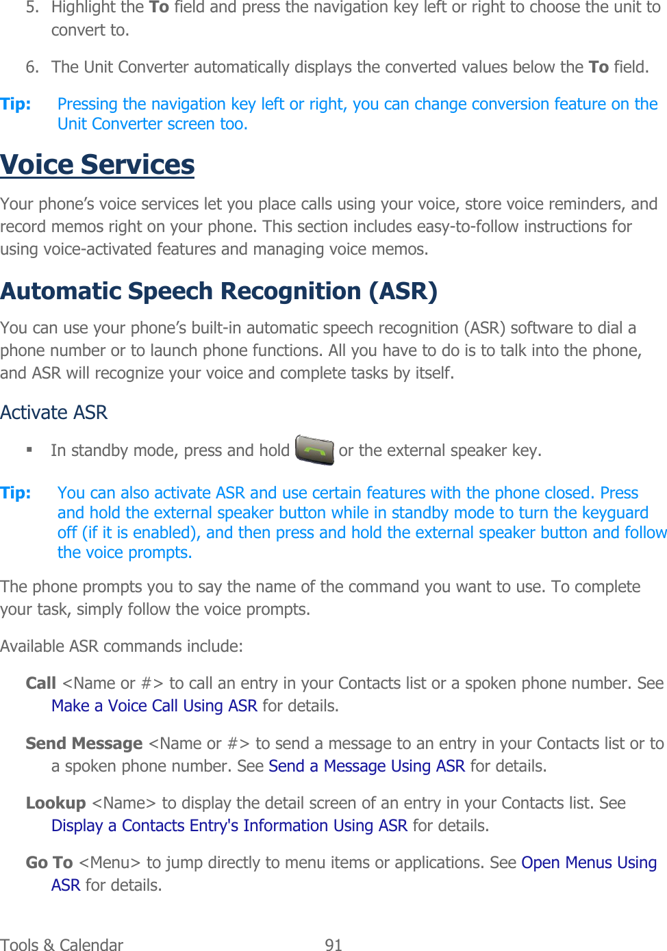  Tools &amp; Calendar  91   5. Highlight the To field and press the navigation key left or right to choose the unit to convert to. 6. The Unit Converter automatically displays the converted values below the To field. Tip:  Pressing the navigation key left or right, you can change conversion feature on the Unit Converter screen too. Voice Services Your phone’s voice services let you place calls using your voice, store voice reminders, and record memos right on your phone. This section includes easy-to-follow instructions for using voice-activated features and managing voice memos. Automatic Speech Recognition (ASR) You can use your phone’s built-in automatic speech recognition (ASR) software to dial a phone number or to launch phone functions. All you have to do is to talk into the phone, and ASR will recognize your voice and complete tasks by itself. Activate ASR  In standby mode, press and hold   or the external speaker key. Tip:  You can also activate ASR and use certain features with the phone closed. Press and hold the external speaker button while in standby mode to turn the keyguard off (if it is enabled), and then press and hold the external speaker button and follow the voice prompts. The phone prompts you to say the name of the command you want to use. To complete your task, simply follow the voice prompts. Available ASR commands include: Call &lt;Name or #&gt; to call an entry in your Contacts list or a spoken phone number. See Make a Voice Call Using ASR for details. Send Message &lt;Name or #&gt; to send a message to an entry in your Contacts list or to a spoken phone number. See Send a Message Using ASR for details. Lookup &lt;Name&gt; to display the detail screen of an entry in your Contacts list. See Display a Contacts Entry&apos;s Information Using ASR for details. Go To &lt;Menu&gt; to jump directly to menu items or applications. See Open Menus Using ASR for details. 