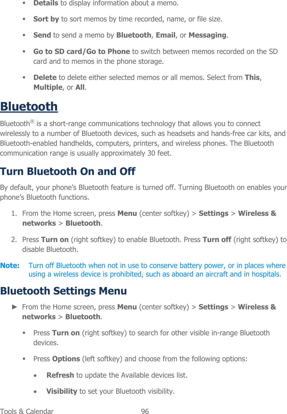  Tools &amp; Calendar  96    Details to display information about a memo.  Sort by to sort memos by time recorded, name, or file size.  Send to send a memo by Bluetooth, Email, or Messaging.  Go to SD card/Go to Phone to switch between memos recorded on the SD card and to memos in the phone storage.  Delete to delete either selected memos or all memos. Select from This, Multiple, or All. Bluetooth Bluetooth® is a short-range communications technology that allows you to connect wirelessly to a number of Bluetooth devices, such as headsets and hands-free car kits, and Bluetooth-enabled handhelds, computers, printers, and wireless phones. The Bluetooth communication range is usually approximately 30 feet. Turn Bluetooth On and Off By default, your phone’s Bluetooth feature is turned off. Turning Bluetooth on enables your phone’s Bluetooth functions. 1. From the Home screen, press Menu (center softkey) &gt; Settings &gt; Wireless &amp; networks &gt; Bluetooth. 2. Press Turn on (right softkey) to enable Bluetooth. Press Turn off (right softkey) to disable Bluetooth. Note:  Turn off Bluetooth when not in use to conserve battery power, or in places where using a wireless device is prohibited, such as aboard an aircraft and in hospitals. Bluetooth Settings Menu ► From the Home screen, press Menu (center softkey) &gt; Settings &gt; Wireless &amp; networks &gt; Bluetooth.  Press Turn on (right softkey) to search for other visible in-range Bluetooth devices.  Press Options (left softkey) and choose from the following options:  Refresh to update the Available devices list.  Visibility to set your Bluetooth visibility. 