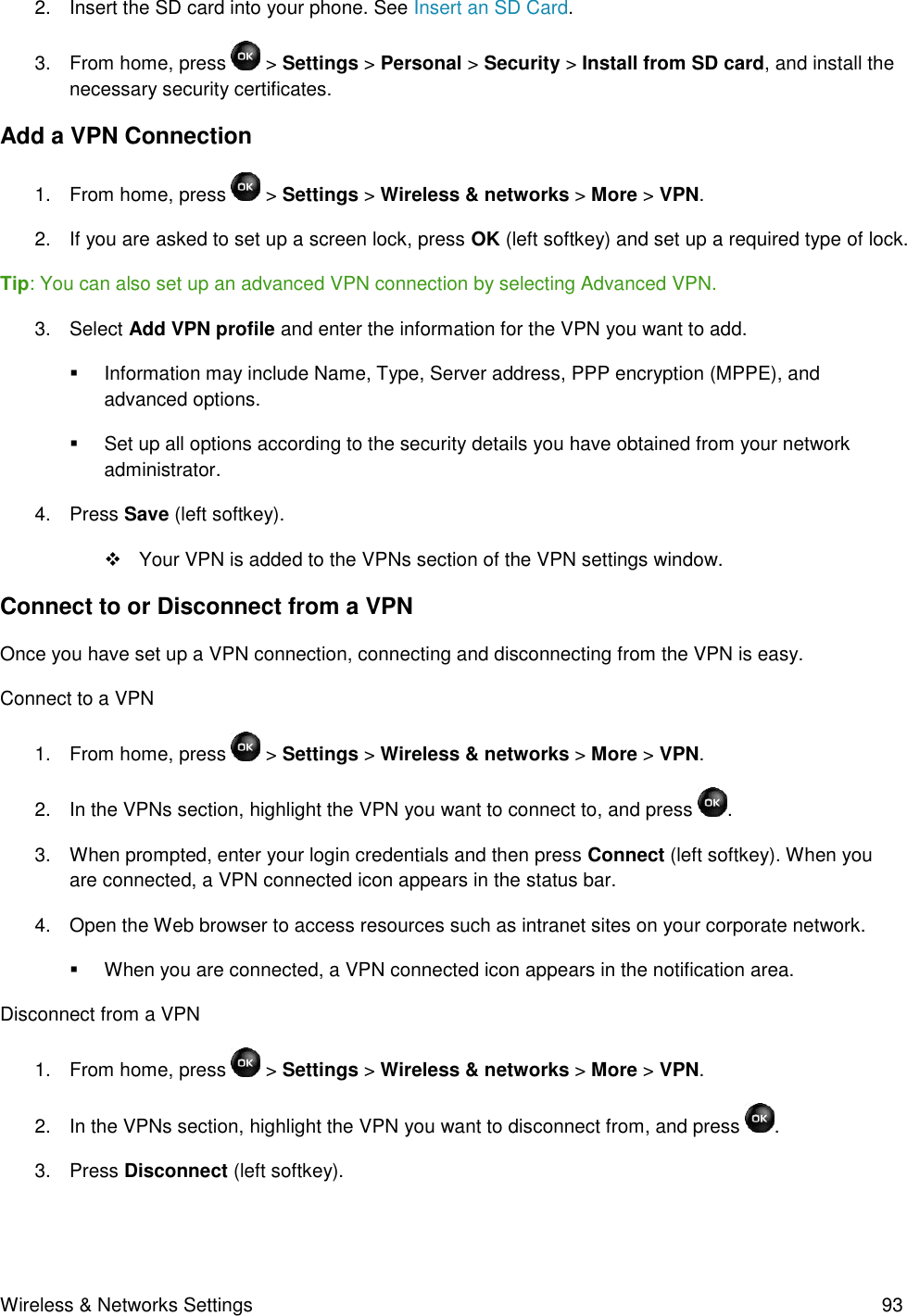 Wireless &amp; Networks Settings  93 2.  Insert the SD card into your phone. See Insert an SD Card. 3.  From home, press   &gt; Settings &gt; Personal &gt; Security &gt; Install from SD card, and install the necessary security certificates. Add a VPN Connection 1.  From home, press   &gt; Settings &gt; Wireless &amp; networks &gt; More &gt; VPN. 2.  If you are asked to set up a screen lock, press OK (left softkey) and set up a required type of lock. Tip: You can also set up an advanced VPN connection by selecting Advanced VPN.  3.  Select Add VPN profile and enter the information for the VPN you want to add.   Information may include Name, Type, Server address, PPP encryption (MPPE), and advanced options.   Set up all options according to the security details you have obtained from your network administrator. 4.  Press Save (left softkey).    Your VPN is added to the VPNs section of the VPN settings window. Connect to or Disconnect from a VPN   Once you have set up a VPN connection, connecting and disconnecting from the VPN is easy. Connect to a VPN 1.  From home, press   &gt; Settings &gt; Wireless &amp; networks &gt; More &gt; VPN. 2.  In the VPNs section, highlight the VPN you want to connect to, and press  . 3.  When prompted, enter your login credentials and then press Connect (left softkey). When you are connected, a VPN connected icon appears in the status bar. 4.  Open the Web browser to access resources such as intranet sites on your corporate network.   When you are connected, a VPN connected icon appears in the notification area. Disconnect from a VPN 1.  From home, press  &gt; Settings &gt; Wireless &amp; networks &gt; More &gt; VPN. 2.  In the VPNs section, highlight the VPN you want to disconnect from, and press  . 3.  Press Disconnect (left softkey). 