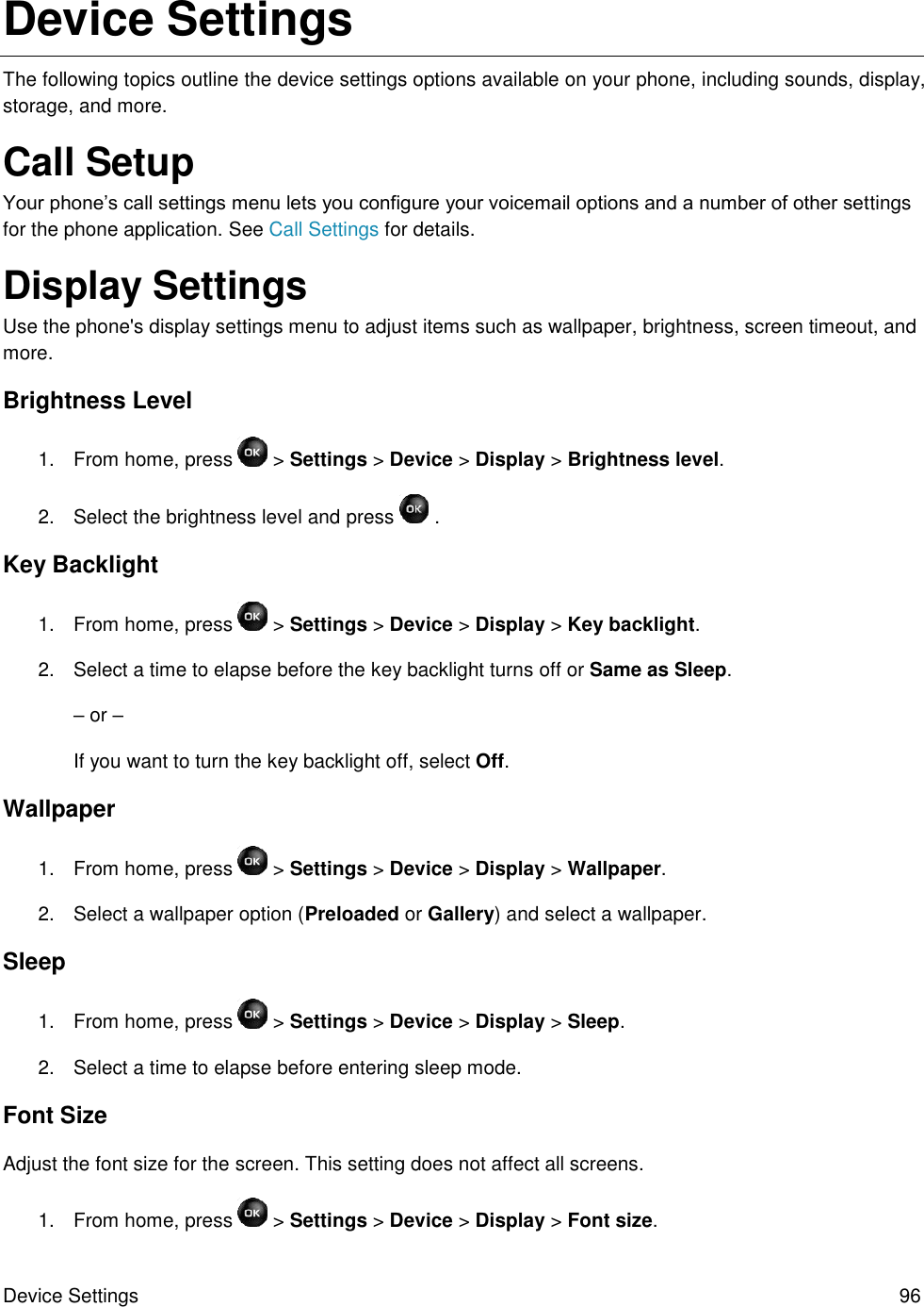 Device Settings  96 Device Settings The following topics outline the device settings options available on your phone, including sounds, display, storage, and more. Call Setup Your phone’s call settings menu lets you configure your voicemail options and a number of other settings for the phone application. See Call Settings for details. Display Settings Use the phone&apos;s display settings menu to adjust items such as wallpaper, brightness, screen timeout, and more. Brightness Level 1.  From home, press   &gt; Settings &gt; Device &gt; Display &gt; Brightness level. 2.  Select the brightness level and press   . Key Backlight 1.  From home, press   &gt; Settings &gt; Device &gt; Display &gt; Key backlight. 2.  Select a time to elapse before the key backlight turns off or Same as Sleep. – or – If you want to turn the key backlight off, select Off. Wallpaper 1.  From home, press   &gt; Settings &gt; Device &gt; Display &gt; Wallpaper. 2.  Select a wallpaper option (Preloaded or Gallery) and select a wallpaper. Sleep 1.  From home, press   &gt; Settings &gt; Device &gt; Display &gt; Sleep. 2.  Select a time to elapse before entering sleep mode. Font Size Adjust the font size for the screen. This setting does not affect all screens. 1.  From home, press   &gt; Settings &gt; Device &gt; Display &gt; Font size. 