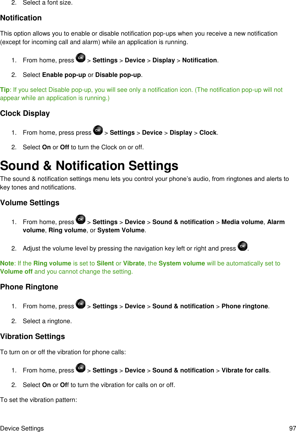 Device Settings  97 2.  Select a font size. Notification This option allows you to enable or disable notification pop-ups when you receive a new notification (except for incoming call and alarm) while an application is running. 1.  From home, press   &gt; Settings &gt; Device &gt; Display &gt; Notification. 2.  Select Enable pop-up or Disable pop-up.  Tip: If you select Disable pop-up, you will see only a notification icon. (The notification pop-up will not appear while an application is running.) Clock Display 1.  From home, press press   &gt; Settings &gt; Device &gt; Display &gt; Clock. 2.  Select On or Off to turn the Clock on or off. Sound &amp; Notification Settings The sound &amp; notification settings menu lets you control your phone’s audio, from ringtones and alerts to key tones and notifications. Volume Settings 1.  From home, press  &gt; Settings &gt; Device &gt; Sound &amp; notification &gt; Media volume, Alarm volume, Ring volume, or System Volume. 2.  Adjust the volume level by pressing the navigation key left or right and press  . Note: If the Ring volume is set to Silent or Vibrate, the System volume will be automatically set to Volume off and you cannot change the setting. Phone Ringtone 1.  From home, press   &gt; Settings &gt; Device &gt; Sound &amp; notification &gt; Phone ringtone. 2.  Select a ringtone. Vibration Settings To turn on or off the vibration for phone calls: 1.  From home, press  &gt; Settings &gt; Device &gt; Sound &amp; notification &gt; Vibrate for calls. 2.  Select On or Off to turn the vibration for calls on or off. To set the vibration pattern: 