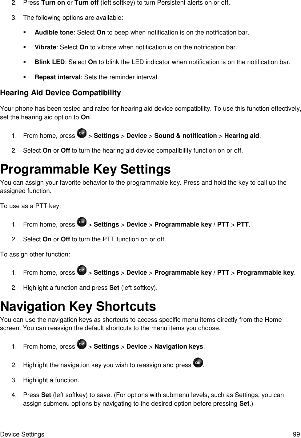 Device Settings  99 2.  Press Turn on or Turn off (left softkey) to turn Persistent alerts on or off. 3.  The following options are available:  Audible tone: Select On to beep when notification is on the notification bar.  Vibrate: Select On to vibrate when notification is on the notification bar.  Blink LED: Select On to blink the LED indicator when notification is on the notification bar.  Repeat interval: Sets the reminder interval. Hearing Aid Device Compatibility Your phone has been tested and rated for hearing aid device compatibility. To use this function effectively, set the hearing aid option to On. 1.  From home, press   &gt; Settings &gt; Device &gt; Sound &amp; notification &gt; Hearing aid. 2.  Select On or Off to turn the hearing aid device compatibility function on or off. Programmable Key Settings You can assign your favorite behavior to the programmable key. Press and hold the key to call up the assigned function. To use as a PTT key: 1.  From home, press   &gt; Settings &gt; Device &gt; Programmable key / PTT &gt; PTT. 2.  Select On or Off to turn the PTT function on or off. To assign other function: 1.  From home, press   &gt; Settings &gt; Device &gt; Programmable key / PTT &gt; Programmable key. 2.  Highlight a function and press Set (left softkey). Navigation Key Shortcuts You can use the navigation keys as shortcuts to access specific menu items directly from the Home screen. You can reassign the default shortcuts to the menu items you choose. 1.  From home, press   &gt; Settings &gt; Device &gt; Navigation keys. 2.  Highlight the navigation key you wish to reassign and press  . 3.  Highlight a function. 4.  Press Set (left softkey) to save. (For options with submenu levels, such as Settings, you can assign submenu options by navigating to the desired option before pressing Set.) 
