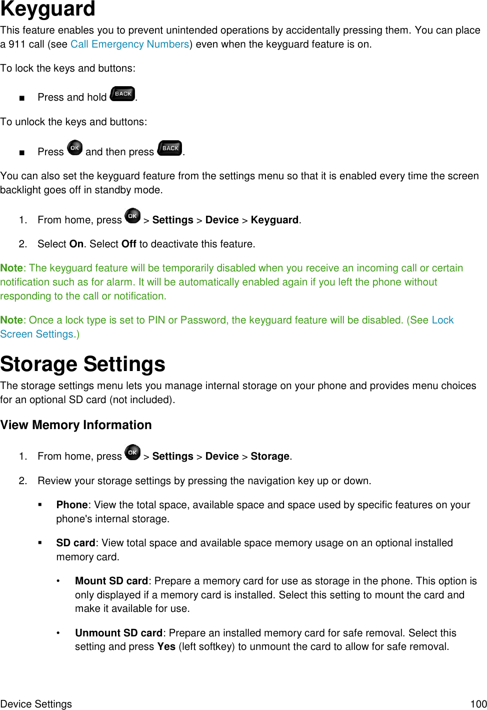 Device Settings  100 Keyguard This feature enables you to prevent unintended operations by accidentally pressing them. You can place a 911 call (see Call Emergency Numbers) even when the keyguard feature is on. To lock the keys and buttons: ■  Press and hold  . To unlock the keys and buttons: ■  Press   and then press  . You can also set the keyguard feature from the settings menu so that it is enabled every time the screen backlight goes off in standby mode. 1.  From home, press   &gt; Settings &gt; Device &gt; Keyguard. 2.  Select On. Select Off to deactivate this feature. Note: The keyguard feature will be temporarily disabled when you receive an incoming call or certain notification such as for alarm. It will be automatically enabled again if you left the phone without responding to the call or notification. Note: Once a lock type is set to PIN or Password, the keyguard feature will be disabled. (See Lock Screen Settings.) Storage Settings The storage settings menu lets you manage internal storage on your phone and provides menu choices for an optional SD card (not included). View Memory Information 1.  From home, press   &gt; Settings &gt; Device &gt; Storage. 2.  Review your storage settings by pressing the navigation key up or down.  Phone: View the total space, available space and space used by specific features on your phone&apos;s internal storage.  SD card: View total space and available space memory usage on an optional installed memory card. • Mount SD card: Prepare a memory card for use as storage in the phone. This option is only displayed if a memory card is installed. Select this setting to mount the card and make it available for use. • Unmount SD card: Prepare an installed memory card for safe removal. Select this setting and press Yes (left softkey) to unmount the card to allow for safe removal. 