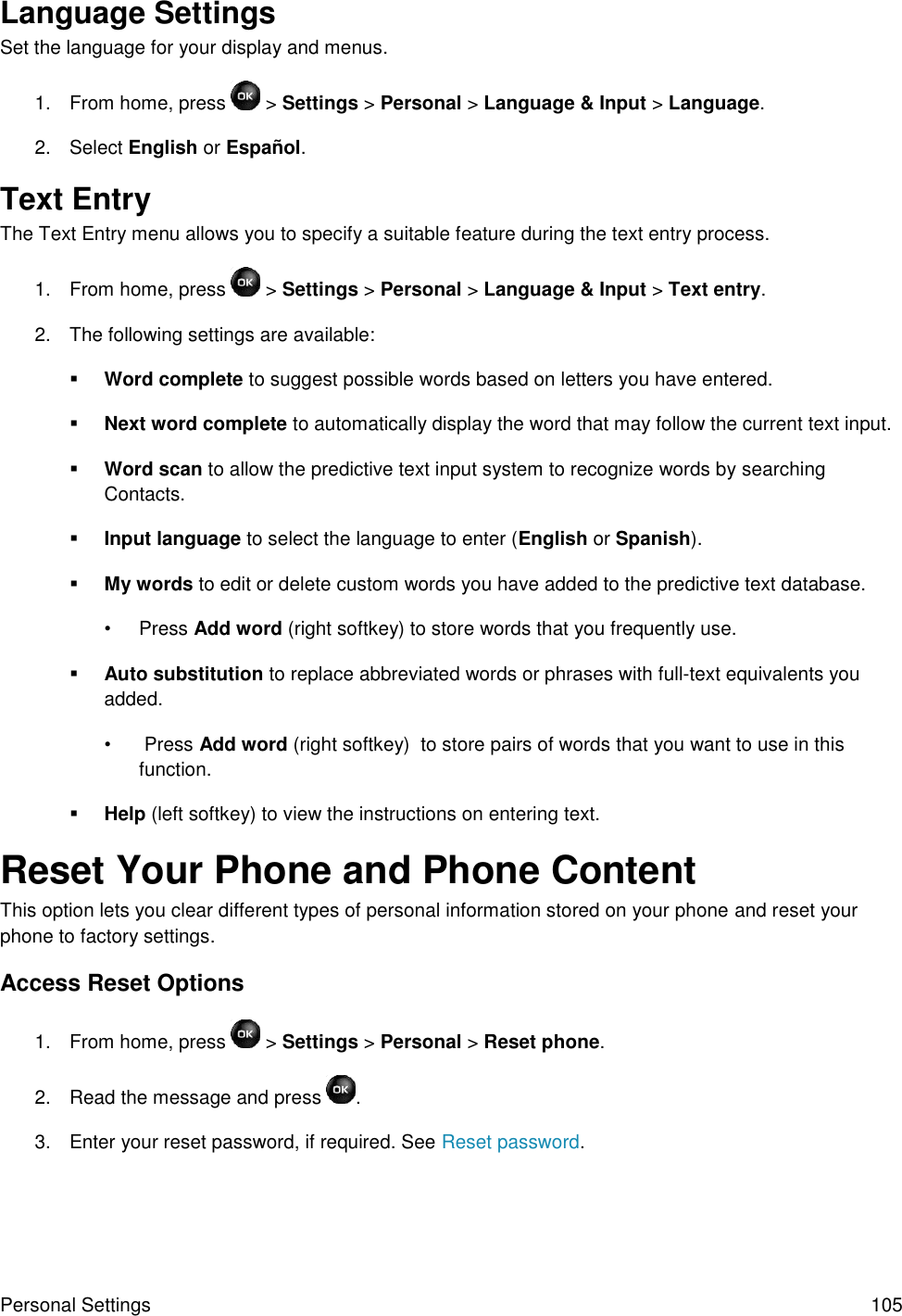 Personal Settings  105 Language Settings Set the language for your display and menus. 1.  From home, press   &gt; Settings &gt; Personal &gt; Language &amp; Input &gt; Language. 2.  Select English or Español. Text Entry The Text Entry menu allows you to specify a suitable feature during the text entry process. 1.  From home, press   &gt; Settings &gt; Personal &gt; Language &amp; Input &gt; Text entry. 2.  The following settings are available:  Word complete to suggest possible words based on letters you have entered.  Next word complete to automatically display the word that may follow the current text input.  Word scan to allow the predictive text input system to recognize words by searching Contacts.  Input language to select the language to enter (English or Spanish).  My words to edit or delete custom words you have added to the predictive text database. •  Press Add word (right softkey) to store words that you frequently use.  Auto substitution to replace abbreviated words or phrases with full-text equivalents you added. •   Press Add word (right softkey)  to store pairs of words that you want to use in this function.  Help (left softkey) to view the instructions on entering text. Reset Your Phone and Phone Content This option lets you clear different types of personal information stored on your phone and reset your phone to factory settings. Access Reset Options 1.  From home, press  &gt; Settings &gt; Personal &gt; Reset phone.  2.  Read the message and press  . 3.  Enter your reset password, if required. See Reset password. 