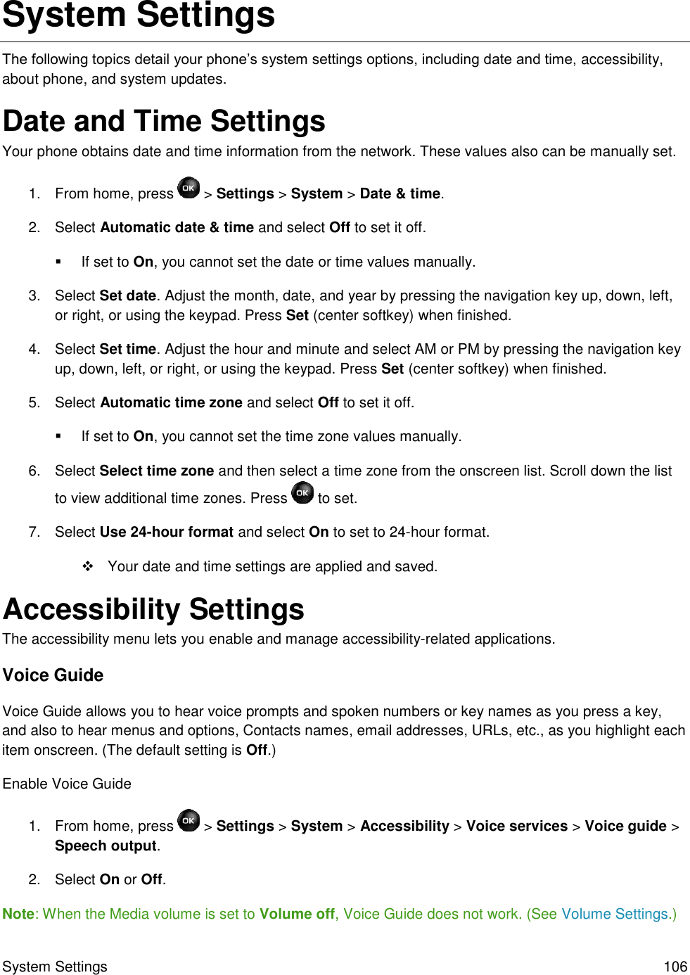 System Settings  106 System Settings The following topics detail your phone’s system settings options, including date and time, accessibility, about phone, and system updates. Date and Time Settings Your phone obtains date and time information from the network. These values also can be manually set. 1.  From home, press   &gt; Settings &gt; System &gt; Date &amp; time. 2.  Select Automatic date &amp; time and select Off to set it off.   If set to On, you cannot set the date or time values manually. 3.  Select Set date. Adjust the month, date, and year by pressing the navigation key up, down, left, or right, or using the keypad. Press Set (center softkey) when finished. 4.  Select Set time. Adjust the hour and minute and select AM or PM by pressing the navigation key up, down, left, or right, or using the keypad. Press Set (center softkey) when finished. 5.  Select Automatic time zone and select Off to set it off.   If set to On, you cannot set the time zone values manually. 6.  Select Select time zone and then select a time zone from the onscreen list. Scroll down the list to view additional time zones. Press   to set. 7.  Select Use 24-hour format and select On to set to 24-hour format.   Your date and time settings are applied and saved. Accessibility Settings The accessibility menu lets you enable and manage accessibility-related applications. Voice Guide Voice Guide allows you to hear voice prompts and spoken numbers or key names as you press a key, and also to hear menus and options, Contacts names, email addresses, URLs, etc., as you highlight each item onscreen. (The default setting is Off.) Enable Voice Guide 1.  From home, press   &gt; Settings &gt; System &gt; Accessibility &gt; Voice services &gt; Voice guide &gt; Speech output. 2.  Select On or Off. Note: When the Media volume is set to Volume off, Voice Guide does not work. (See Volume Settings.) 