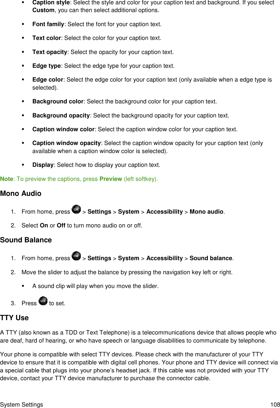 System Settings  108  Caption style: Select the style and color for your caption text and background. If you select Custom, you can then select additional options.  Font family: Select the font for your caption text.  Text color: Select the color for your caption text.  Text opacity: Select the opacity for your caption text.  Edge type: Select the edge type for your caption text.  Edge color: Select the edge color for your caption text (only available when a edge type is selected).  Background color: Select the background color for your caption text.  Background opacity: Select the background opacity for your caption text.  Caption window color: Select the caption window color for your caption text.  Caption window opacity: Select the caption window opacity for your caption text (only available when a caption window color is selected).  Display: Select how to display your caption text. Note: To preview the captions, press Preview (left softkey). Mono Audio 1.  From home, press   &gt; Settings &gt; System &gt; Accessibility &gt; Mono audio. 2.  Select On or Off to turn mono audio on or off. Sound Balance 1.  From home, press  &gt; Settings &gt; System &gt; Accessibility &gt; Sound balance. 2.  Move the slider to adjust the balance by pressing the navigation key left or right.    A sound clip will play when you move the slider. 3.  Press   to set. TTY Use A TTY (also known as a TDD or Text Telephone) is a telecommunications device that allows people who are deaf, hard of hearing, or who have speech or language disabilities to communicate by telephone. Your phone is compatible with select TTY devices. Please check with the manufacturer of your TTY device to ensure that it is compatible with digital cell phones. Your phone and TTY device will connect via a special cable that plugs into your phone’s headset jack. If this cable was not provided with your TTY device, contact your TTY device manufacturer to purchase the connector cable. 