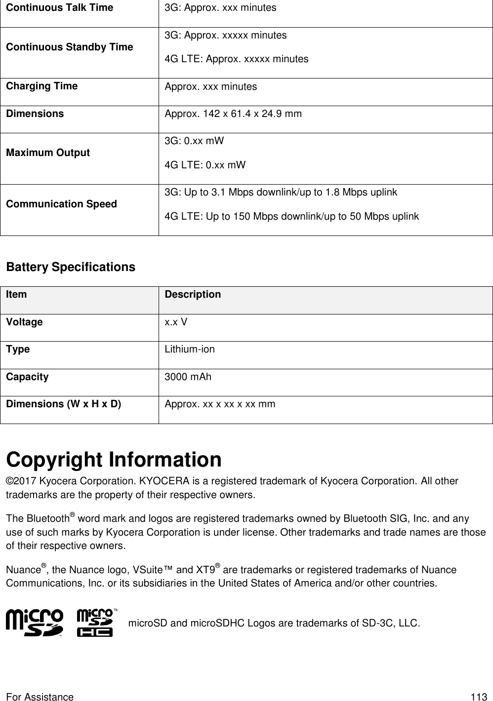 For Assistance  113 Continuous Talk Time 3G: Approx. xxx minutes Continuous Standby Time 3G: Approx. xxxxx minutes 4G LTE: Approx. xxxxx minutes Charging Time Approx. xxx minutes Dimensions Approx. 142 x 61.4 x 24.9 mm Maximum Output 3G: 0.xx mW 4G LTE: 0.xx mW Communication Speed 3G: Up to 3.1 Mbps downlink/up to 1.8 Mbps uplink 4G LTE: Up to 150 Mbps downlink/up to 50 Mbps uplink  Battery Specifications  Item Description Voltage x.x V Type Lithium-ion Capacity 3000 mAh Dimensions (W x H x D) Approx. xx x xx x xx mm  Copyright Information ©2017 Kyocera Corporation. KYOCERA is a registered trademark of Kyocera Corporation. All other trademarks are the property of their respective owners. The Bluetooth® word mark and logos are registered trademarks owned by Bluetooth SIG, Inc. and any use of such marks by Kyocera Corporation is under license. Other trademarks and trade names are those of their respective owners. Nuance®, the Nuance logo, VSuite™ and XT9® are trademarks or registered trademarks of Nuance Communications, Inc. or its subsidiaries in the United States of America and/or other countries.   microSD and microSDHC Logos are trademarks of SD-3C, LLC. 