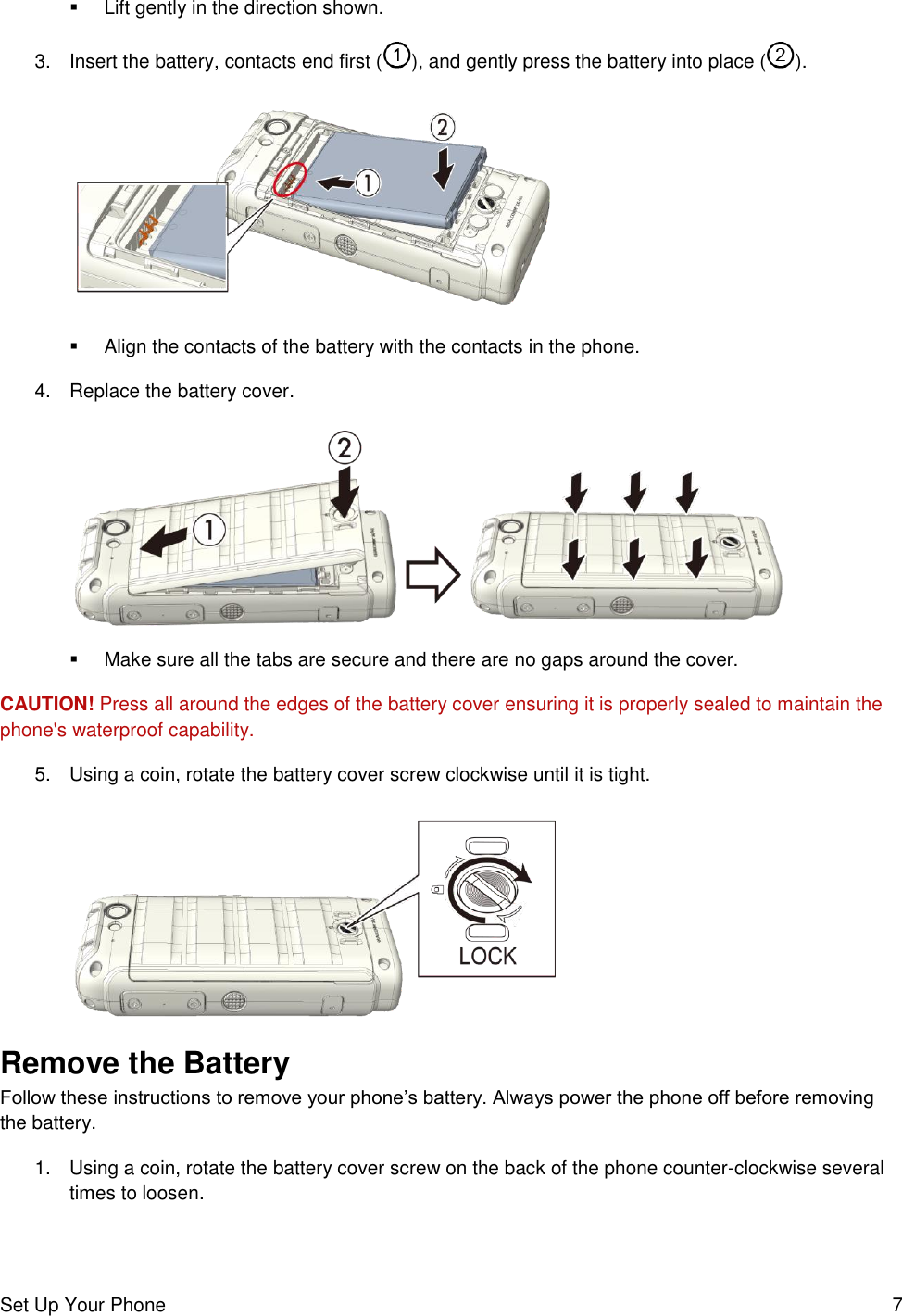 Set Up Your Phone  7   Lift gently in the direction shown. 3.  Insert the battery, contacts end first ( ), and gently press the battery into place ( ).     Align the contacts of the battery with the contacts in the phone. 4.  Replace the battery cover.     Make sure all the tabs are secure and there are no gaps around the cover. CAUTION! Press all around the edges of the battery cover ensuring it is properly sealed to maintain the phone&apos;s waterproof capability. 5.  Using a coin, rotate the battery cover screw clockwise until it is tight.   Remove the Battery Follow these instructions to remove your phone’s battery. Always power the phone off before removing the battery. 1.  Using a coin, rotate the battery cover screw on the back of the phone counter-clockwise several times to loosen. 