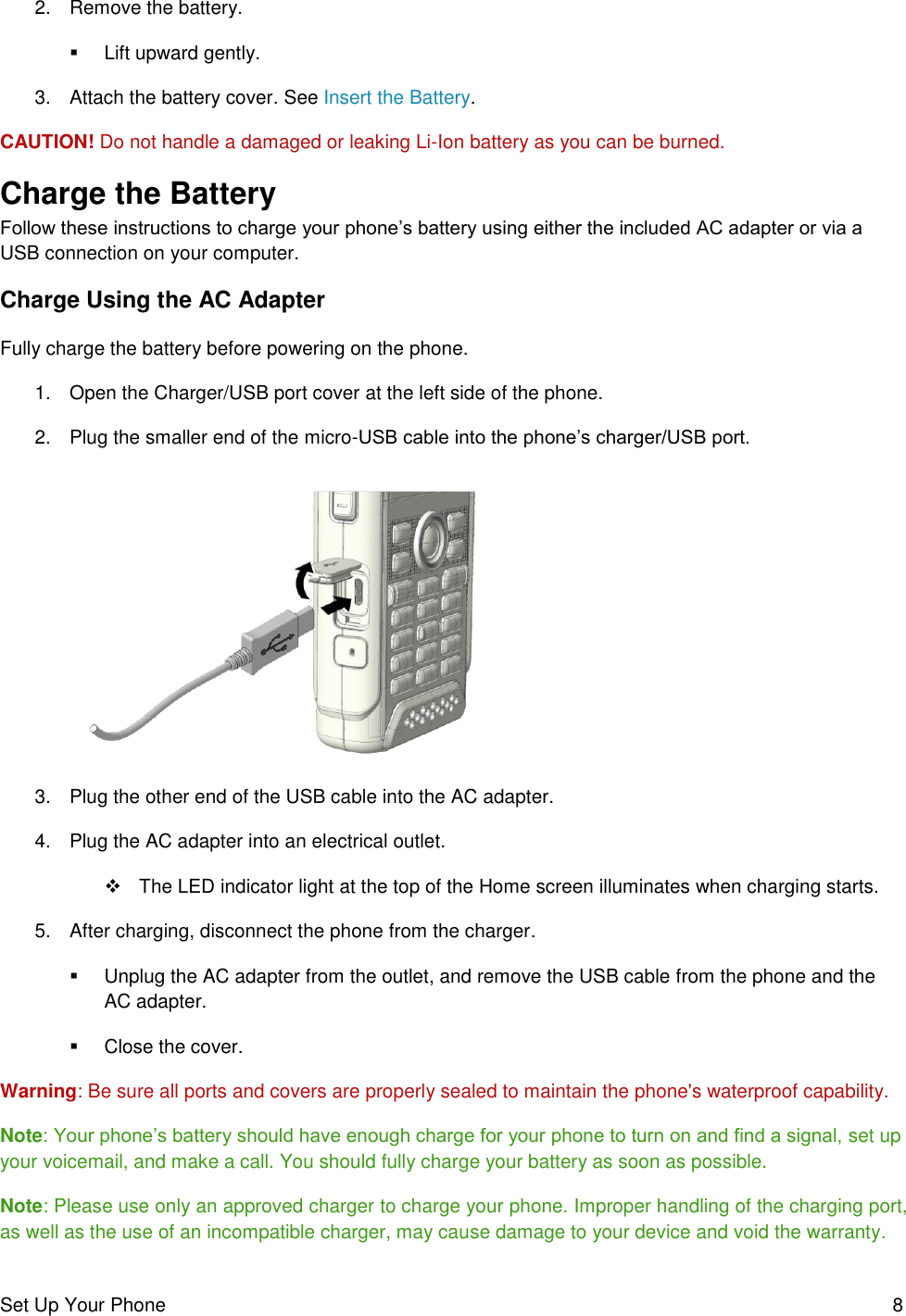 Set Up Your Phone  8 2.  Remove the battery.    Lift upward gently. 3.  Attach the battery cover. See Insert the Battery.  CAUTION! Do not handle a damaged or leaking Li-Ion battery as you can be burned. Charge the Battery Follow these instructions to charge your phone’s battery using either the included AC adapter or via a USB connection on your computer. Charge Using the AC Adapter Fully charge the battery before powering on the phone. 1.  Open the Charger/USB port cover at the left side of the phone. 2.  Plug the smaller end of the micro-USB cable into the phone’s charger/USB port.   3.  Plug the other end of the USB cable into the AC adapter.  4.  Plug the AC adapter into an electrical outlet.    The LED indicator light at the top of the Home screen illuminates when charging starts.  5.  After charging, disconnect the phone from the charger.   Unplug the AC adapter from the outlet, and remove the USB cable from the phone and the AC adapter.   Close the cover.  Warning: Be sure all ports and covers are properly sealed to maintain the phone&apos;s waterproof capability. Note: Your phone’s battery should have enough charge for your phone to turn on and find a signal, set up your voicemail, and make a call. You should fully charge your battery as soon as possible. Note: Please use only an approved charger to charge your phone. Improper handling of the charging port, as well as the use of an incompatible charger, may cause damage to your device and void the warranty. 