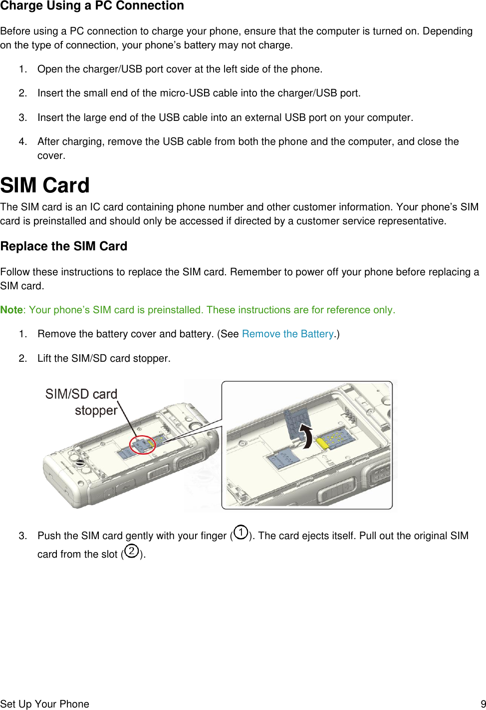 Set Up Your Phone  9 Charge Using a PC Connection Before using a PC connection to charge your phone, ensure that the computer is turned on. Depending on the type of connection, your phone’s battery may not charge. 1.  Open the charger/USB port cover at the left side of the phone. 2.  Insert the small end of the micro-USB cable into the charger/USB port. 3.  Insert the large end of the USB cable into an external USB port on your computer.  4.  After charging, remove the USB cable from both the phone and the computer, and close the cover. SIM Card The SIM card is an IC card containing phone number and other customer information. Your phone’s SIM card is preinstalled and should only be accessed if directed by a customer service representative. Replace the SIM Card Follow these instructions to replace the SIM card. Remember to power off your phone before replacing a SIM card. Note: Your phone’s SIM card is preinstalled. These instructions are for reference only. 1.  Remove the battery cover and battery. (See Remove the Battery.) 2.  Lift the SIM/SD card stopper.    3.  Push the SIM card gently with your finger ( ). The card ejects itself. Pull out the original SIM card from the slot ( ). 