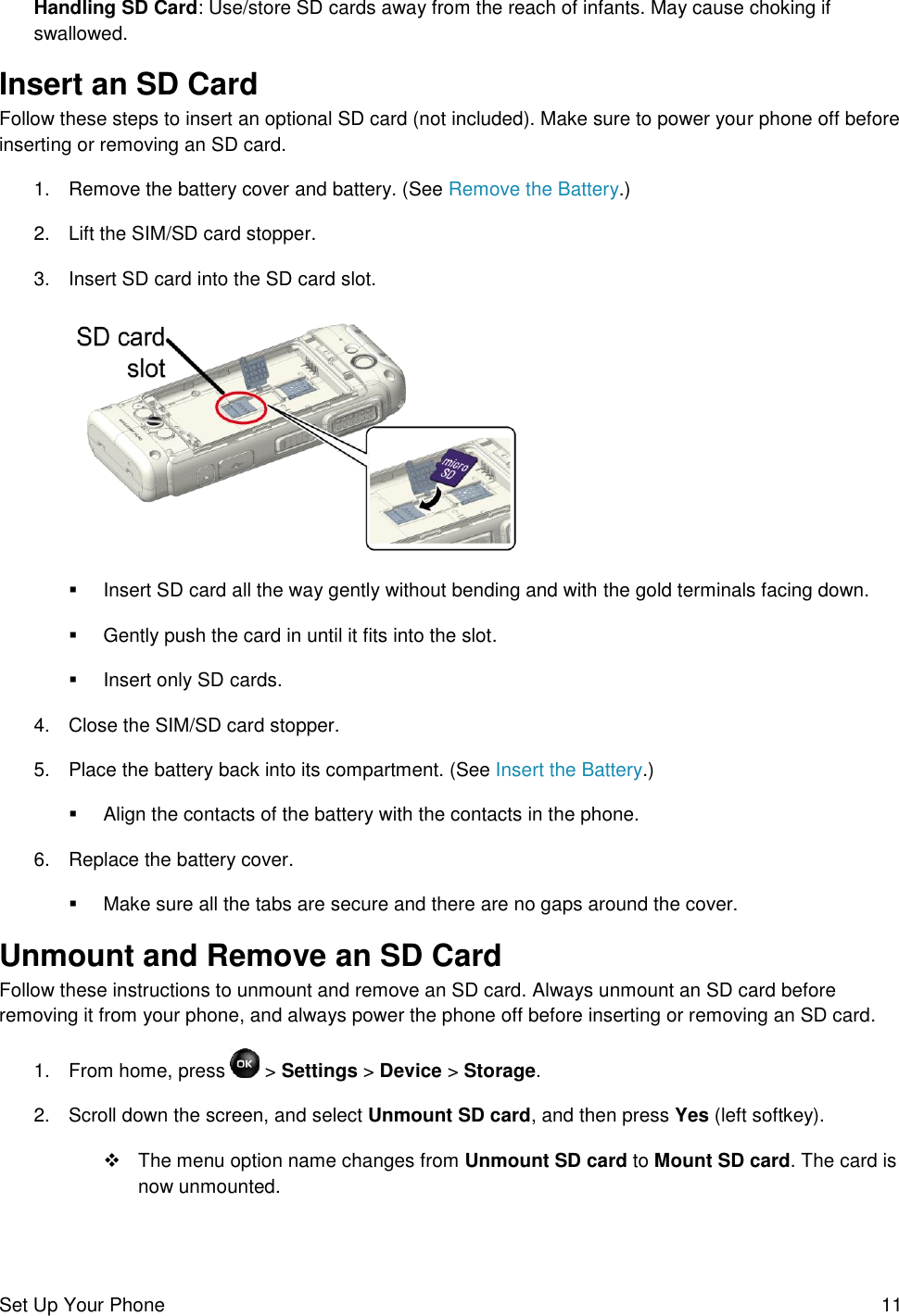 Set Up Your Phone  11 Handling SD Card: Use/store SD cards away from the reach of infants. May cause choking if swallowed. Insert an SD Card Follow these steps to insert an optional SD card (not included). Make sure to power your phone off before inserting or removing an SD card. 1.  Remove the battery cover and battery. (See Remove the Battery.) 2.  Lift the SIM/SD card stopper. 3.  Insert SD card into the SD card slot.     Insert SD card all the way gently without bending and with the gold terminals facing down.   Gently push the card in until it fits into the slot.   Insert only SD cards. 4.  Close the SIM/SD card stopper. 5.  Place the battery back into its compartment. (See Insert the Battery.)   Align the contacts of the battery with the contacts in the phone. 6.  Replace the battery cover.    Make sure all the tabs are secure and there are no gaps around the cover. Unmount and Remove an SD Card Follow these instructions to unmount and remove an SD card. Always unmount an SD card before removing it from your phone, and always power the phone off before inserting or removing an SD card. 1.  From home, press   &gt; Settings &gt; Device &gt; Storage. 2.  Scroll down the screen, and select Unmount SD card, and then press Yes (left softkey).    The menu option name changes from Unmount SD card to Mount SD card. The card is now unmounted. 