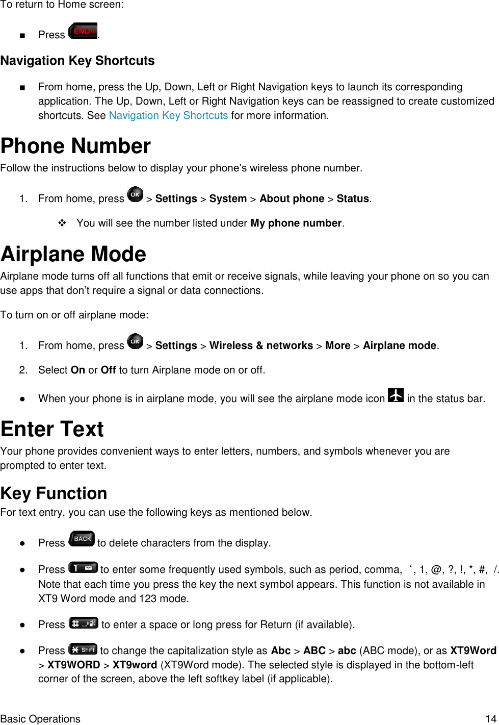 Basic Operations  14 To return to Home screen: ■  Press  . Navigation Key Shortcuts ■  From home, press the Up, Down, Left or Right Navigation keys to launch its corresponding application. The Up, Down, Left or Right Navigation keys can be reassigned to create customized shortcuts. See Navigation Key Shortcuts for more information. Phone Number Follow the instructions below to display your phone’s wireless phone number. 1.  From home, press   &gt; Settings &gt; System &gt; About phone &gt; Status.    You will see the number listed under My phone number. Airplane Mode Airplane mode turns off all functions that emit or receive signals, while leaving your phone on so you can use apps that don’t require a signal or data connections. To turn on or off airplane mode: 1.  From home, press   &gt; Settings &gt; Wireless &amp; networks &gt; More &gt; Airplane mode. 2.  Select On or Off to turn Airplane mode on or off. ●  When your phone is in airplane mode, you will see the airplane mode icon   in the status bar. Enter Text  Your phone provides convenient ways to enter letters, numbers, and symbols whenever you are prompted to enter text. Key Function For text entry, you can use the following keys as mentioned below. ●  Press   to delete characters from the display. ●  Press   to enter some frequently used symbols, such as period, comma,‘, 1, @, ?, !, *, #,  /. Note that each time you press the key the next symbol appears. This function is not available in XT9 Word mode and 123 mode. ●  Press   to enter a space or long press for Return (if available). ●  Press   to change the capitalization style as Abc &gt; ABC &gt; abc (ABC mode), or as XT9Word &gt; XT9WORD &gt; XT9word (XT9Word mode). The selected style is displayed in the bottom-left corner of the screen, above the left softkey label (if applicable). 